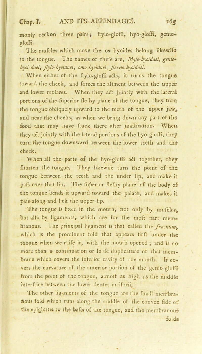 monly reckon three pairs j fiylo-gloffi, hyo-gloffi, genio- gloffi. rIhe mufcles which move the os hyoides belong likewife to the tongue. The names of thefe are, Mylo-hyoidaii, genic- hyci daei, Jlylo-hyoidaei, omo- hyci daei, J}et no hyoidati. When either of the fiylo-gloffi adls, it turns the tongue toward the cheek, and forces the aliment betwetn the upper and lower molares. When they ad! jointly with the lateral portions of the fuperior fielhy plane of the tongue, they turn the tongue obliquely upward to the teeth of the upper jaw, and near the cheeks, as when we bring down any part of the food that may have buck there after matticatton. When they ad! jointly with the lateral portions of the hyo gloffi, they turn the tongue downward between the lower teeth and the cheek. When all the parts of the hyo-gloffi ad! together, they fhorten the tongue. They ltkewiie turn the point of the tongue between the teeth and the under lip, and make it pafs over that lip. The fuperior fielhy plane of the body of the tongue bends it upward toward the palate, and makes it pafs along and lick the upper lip. The tongue is fixed in the mouth, not only by mufcles, but alio by ligaments, which are lor the moll part mem- branous. I he principal ligament is that called the frainnm, which is the prominent fold that appears firl! under the tongue when we raife it, with the mouth opened ; and is no more than a continuation or lo fe dnplicature of that mem- brane which covers the inferior cavity of the mouth. It co- vers the curvature of the anterior portion of the genio glnffi from the point of the tongue, almol! as high as the middle interlfice between the lower dentes tncifurii. The other ligaments of the tongue are the fmall membra- nous fold which runs along the middle of the convex fide of the epiglottis, to the bafii3 of the tonaue, and the membranous folds