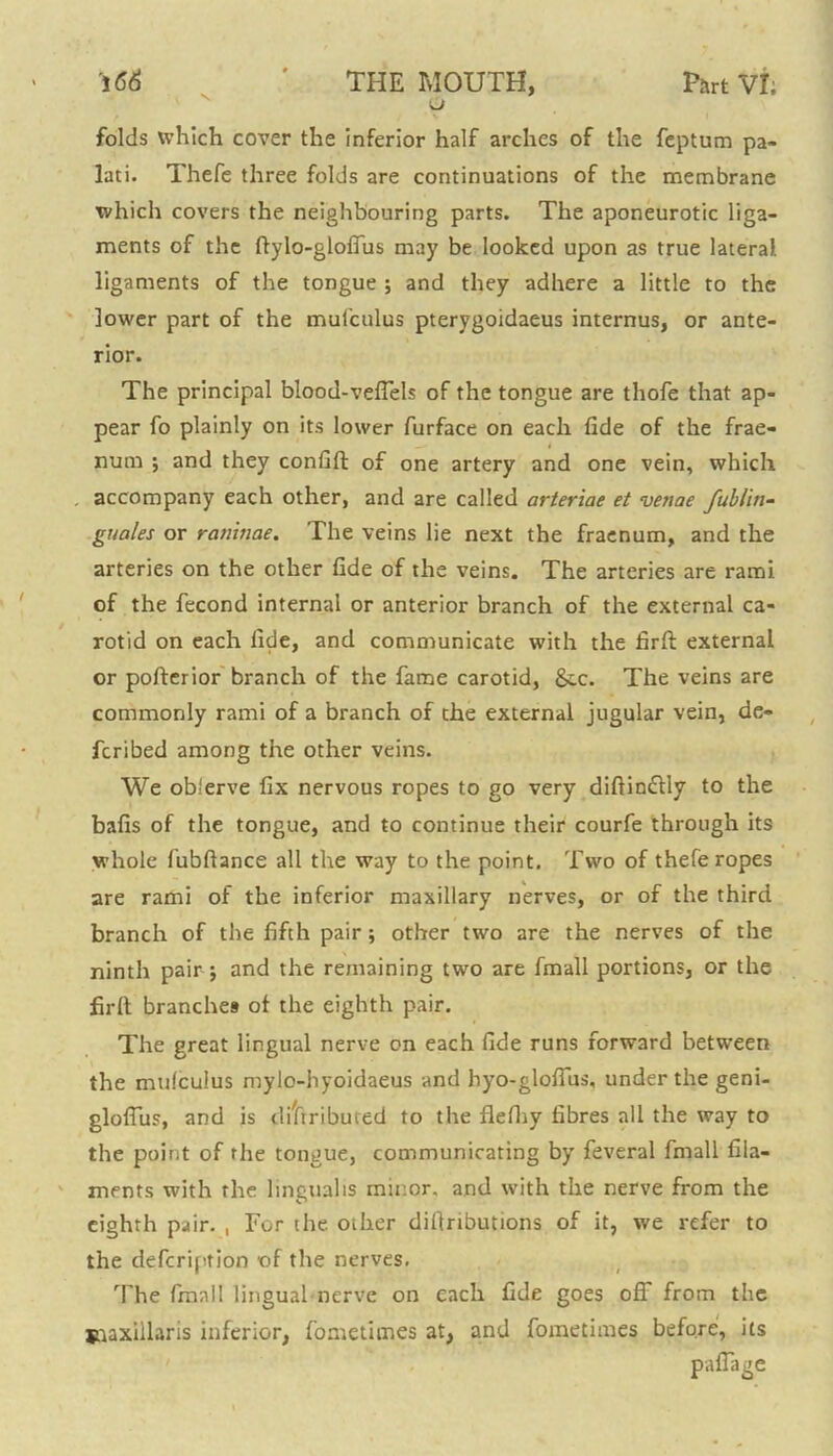 u folds which cover the inferior half arches of the feptum pa- lati. Thefe three folds are continuations of the membrane which covers the neighbouring parts. The aponeurotic liga- ments of the ftylo-gloffus may be looked upon as true lateral ligaments of the tongue ; and they adhere a little to the lower part of the mufculus pterygoidaeus internus, or ante- rior. The principal blood-veffels of the tongue are thofe that ap- pear fo plainly on its lower furface on each fide of the frae- num ; and they confift of one artery and one vein, which accompany each other, and are called arteriae et venae fublin- guales or raninae. The veins lie next the fraenum, and the arteries on the other fide of the veins. The arteries are rami of the fecond internal or anterior branch of the external ca- rotid on each fide, and communicate with the firfi: external or pofterior branch of the fame carotid, &c. The veins are commonly rami of a branch of the external jugular vein, de- fcribed among the other veins. We ob'erve fix nervous ropes to go very diftin&ly to the bafis of the tongue, and to continue their courfe through its whole fubftance all the way to the point. Two of thefe ropes are rami of the inferior maxillary nerves, or of the third branch of the fifth pair; other two are the nerves of the ninth pair j and the remaining two are fmall portions, or the firft branches of the eighth pair. The great lingual nerve on each fide runs forward between the mulculus mylo-hyoidaeus and hyo-gloffus, under the geni- gloffus, and is diftributed to the flefhy fibres all the way to the point of the tongue, communicating by feveral fmall fila- ments with rhe linguahs minor, and with the nerve from the eighth pair. , For the. other difiributions of it, we refer to the defcription of the nerves. The fmall lingual nerve on each fide goes off from the jnaxillaris inferior, fometitnes at, and fometimes before, its