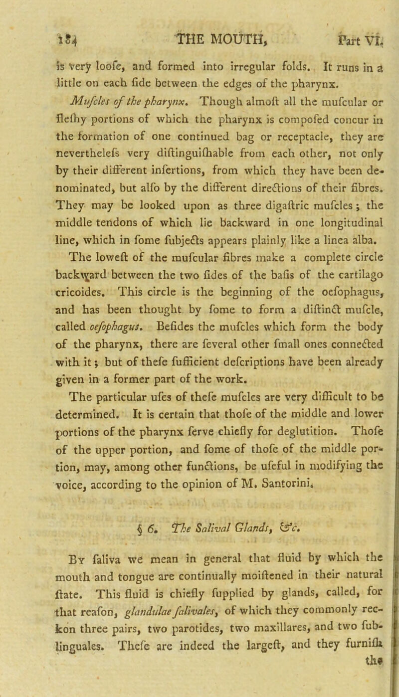 5s Very loofe, and formed into irregular folds. It runs in a little on each fide between the edges of the pharynx. Mi/fcles of the pharynx. Though almoft all the mufcular or flelhy portions of which tne pharynx is compofed concur in the formation of one continued bag or receptacle, they are neverthelefs very diftinguilhable from each other, not only by their different infertions, from which they have been de- nominated, but alfo by the different directions of their fibres. They may be looked upon as three digaftric mufcles ; the middle tendons of which lie backward in one longitudinal line, which in fome fubjeCts appears plainly like a linea alba. The loweft of the mufcular fibres make a complete circle backward between the two fidcs of the bafis of the cartilago cricoides. This circle is the beginning of the oefophagus, and has been thought by fome to form a diffinft mufcle, called oefophagus. Befides the mufcles which form the body of the pharynx, there are feveral other fmall ones connected with it; but of thefe fufficient defcriptions have been already given in a former part of the work. The particular ufes of thefe mufcles are very difficult to be determined. It is certain that thofe of the middle and lower portions of the pharynx ferve chiefly for deglutition. Thofe of the upper portion, and fome of thofe of the middle por- tion, may, among other funClions, be ufeful in modifying the voice, according to the opinion of M. Santorini* § 6, The Salival Glands, Isfc. By faliva we mean in general that fluid by which the mouth and tongue are continually moiftened in their natural ftate. This fluid is chiefly fupplied by glands, called, for that reafon, glandulae falivales, of which they commonly rec- kon three pairs, two parotides, two maxillares, and two fub- linguales. Thefe are indeed the largeft, and they furnilh th»