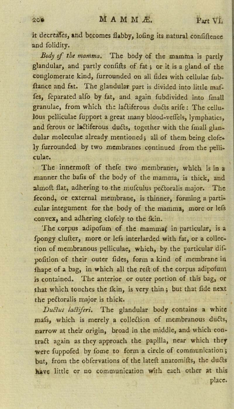 20* MAMM JE. Part Vh it decreases, and becomes flabby, lofing Its natural confidence and folidity. Body of the mamma. The body of the mamma is partly glandular, and partly confifts of fat j or it is a gland of the conglomerate kind, furrounded on all fides with cellular fub- ftance and fat. The glandular part is divided into little maf- fes, feparated alfo by fat, and again fubdivided into fmall granulae, from which the ladifcrous duds arife: The cellu- lous pelliculae fupport a great many blood-veflels, lymphatics, and ferous or laflifcrous duds, together with the fmall glan- dular moleculae already mentioned; all of them being clofe* ly furrounded by two membranes continued from the pelli- culae. The innermoft of thefe two membranes, which Is in a manner the bafis of the body of the mamma, is thick, and almoft flat, adhering to the mufculus pedoralis major. The fecond, or external membrane, is thinner, forming a parti- cular integument for the body of the mamma, more or lefs convex, and adhering clofely to the Ikin. The corpus adipofum of the mammaf in particular, is a fpongy duller, more or lefs interlarded with fat, or a collec- tion of membranous pelliculae, which, by the particular dif- pofition of their outer fides, form a kind of membrane in fhape of a bag, in which all the reft of the corpus adipofum is contained. The anterior or outer portion of this bag, or that which touches the fkin, is very thin; but that fide next the pedoralis major is thick. Dufius laEliferi. The glandular body contains a white mafs, which is merely a colledion of membranous duds, narrow at their origin, broad in the middle, and which con- trad again as they approach the papilla, near which they were fuppofed by fome to form a circle of communication; but, from the obfervations of the lateft anatomifts, the duds have little or no communication with each other at this place.