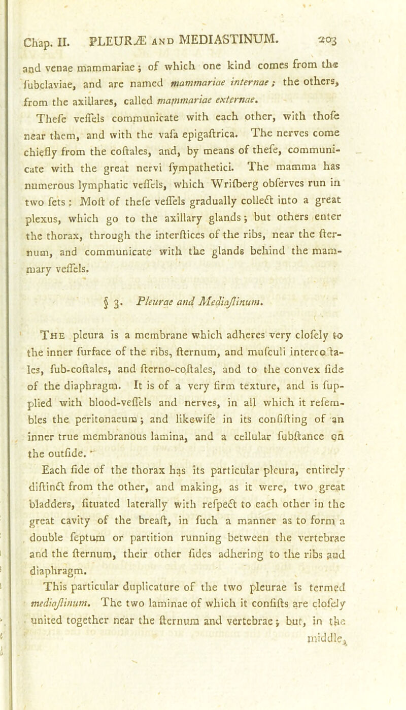 and venae mammariae; of which one kind comes from ths fubclaviae, and are named mammariae internae; the others, from the axillares, called mainmariae extcrnae. Thefe velTels communicate with each other, with thofe near them, and with the vafa epigaftrica. The nerves come chiefly from the coftales, and, by means of thefe, communi- cate with the great nervi fympathetici. The mamma has numerous lymphatic veflels, which Wrilberg obferves run in two fets : Mod of thefe veflels gradually collect into a great plexus, which go to the axillary glands; but others enter the thorax, through the interftices of the ribs, near the fter- num, and communicate with the glands behind the mam- mary veflels. § 3. Pleurae and Mediajlinum. The pleura is a membrane which adheres very clofely to the inner furface of the ribs, fternum, and mufculi interco da- les, fub-coftales, and fterno-coflales, and to the convex fide of the diaphragm. It is of a very firm texture, and is fup- plied with blood-veflels and nerves, in all which it refem- bles the peritonaeum ; and likewife in its confifting of an inner true membranous lamina, and a cellular fubftance on the outfide.  Each fide of the thorax has its particular pleura, entirely diftintt from the other, and making, as it were, two great bladders, fituated laterally with refpefl to each other in the great cavity of the bread, in fuch a manner as to form a double feptum or partition running between the vertebrae and the fternum, their other fides adhering to the ribs aud diaphragm. This particular duplicature of the two pleurae is termed mediajlinum. The two laminae of which it confifts are clofely united together near the fternum and vertebrae; but, in the middle.