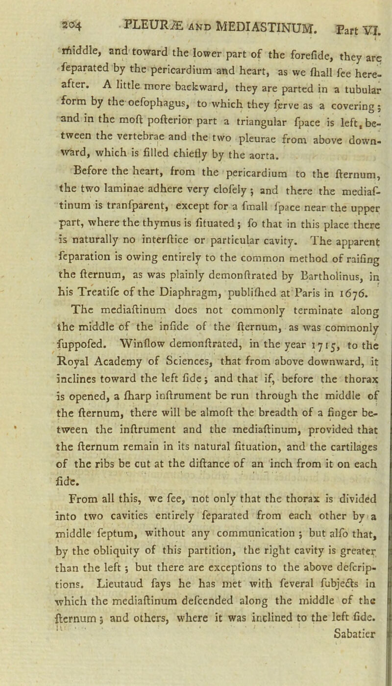 rfiiddle, and toward the lower part of the forefide, they are feparated by the pericardium and heart, as we fhall fee here- after. A little more backward, they are parted in a tubular form by the oefophagus, to which they ferve as a covering ; and in the moft pofterior part a triangular fpace is left, be- tween the vertebrae and the two pleurae from above down- ward, which is filled chiefly by the aorta. Before the heart, from the pericardium to the fternum, the two laminae adhere very clofely ; and there the mediaf- tinum is tranfparent, except for a fmall fpace near the upper part, where the thymus is fituated ; fo that in this place there is naturally no interftice or particular cavity. The apparent fcparation is owing entirely to the common method of railing the fternum, as was plainly demonftrated by Bartholinus, in his Treatife of the Diaphragm, publilhed at Paris in 1676. The mediaftinum does not commonly terminate along the middle of the infide of the fternum, as was commonly fuppofed. Window demonftrated, in the year 1715, to the Royal Academy of Sciences, that from above downward, it inclines toward the left fide $ and that if, before the thorax is opened, a fharp inftrument be run through the middle of the fternum, there will be almoft the breadth of a finger be- tween the inftrument and the mediaftinum, provided that the fternum remain in its natural fituation, and the cartilages of the ribs be cut at the diftance of an inch from it on each fide. From all this, we fee, not only that the thorax is divided into two cavities entirely feparated from each other by a middle feptum, without any communication ; but alfo that, by the obliquity of this partition, the right cavity is greater than the left; but there are exceptions to the above deferip- tions. Lieutaud fays he has met with feveral fubjedls in which the mediaftinum defeended along the middle of the fternum 5 and others, where it was inclined to the left fide. Sabatier