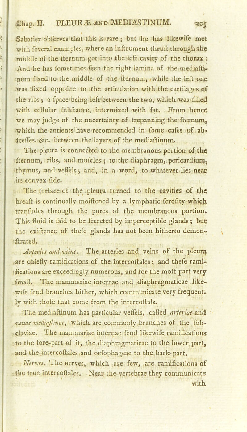 Sabatier obferves that this is rare ; but he has likewife met ■with feveral examples, where an inftrument thruft through the middle of the fternum got into the left cavity of the thorax : And he has lomctimes feen the right lamina of the mediafti- nura fixed to the middle of the fternum, while the left one was fixed oppofite to the articulation with the cartilages of the ribs; a fpace being left between the two, which was filled with cellular fubftance, intermixed with fat. Prom hence we may judge of the uncertainty of trepanning the fternum, which the antients have recommended in fome cafes of ab- feefles, &.c. between the layers of the mediaftinum. The pleura is connected to the membranous portion of the fternum, ribs, and mufdes ; to the diaphragm, pericardium, thymus, and veflels; and, in a word, to whatever lies near its convex fide. The furface of the pleura turned to the cavities of the breafi: is continually moiftened by a lymphatic ferofity which tranfudes through the pores of the membranous portion. This fluid is faid to be fccreted by imperceptible glands; but the exiftence of thefe glands has not been hitherto demon- ftrated. Arteries and veins. The arteries and veins of the pleura are chiefly ramifications of the intercoftales; and thefe rami- fications are exceedingly numerous, and for the mod: part very fmall. The mammariae internae and diaphragmaticae like- wiie fend branches hither, which communicate very frequent- ly with thofe that come from the intercoftals. The mediaftinum has particular veflels, called arteriae and venae medinjlinae, which are commonly branches of the fub- claviae. The mammariae internae feud likewife ramifications to the fore-part of it, the diaphragmaticae to the lower part, and the .intercoftales and oefophageae to the back-part. Nerves. The nerves, which are few, are ramifications of the true intercodales. Near the vertebrae they communicate with