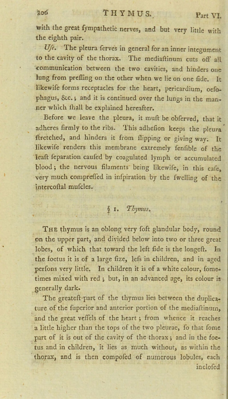 with the great fympathetic nerves, and but very little with the eighth pair. U/e. The pleura ferves in general for an inner integument to the cavity of the thorax. The mediaftinum cuts off all communication between the two cavities, and hinders one lung from prefiing on the other when we lie on one fxde. It likewife forms receptacles for the heart, pericardium, oefo- phagus, &c. j and it is continued over the lungs in the man- ner which fhall be explained hereafter. Before we leave the pleura, it mull be obferved, that it adheres firmly to the ribs. This adheGon keeps the pleura ftretched, and hinders it from flipping or giving way. It likewife renders this membrane extremely fenflble of the leaft reparation caufed by coagulated lymph or accumulated blood; the nervous filaments being likewife, in this cafe, very much comprefled in infpiration by the fwelling of the intercoftal mufcles. § I. Thymus. The thymus is an oblong very foft glandular body, round on the upper part, and divided below into two or three great lobes, of which that toward the left fide is the longeft. In the foetus it is of a large fize, lefs in children, and in aged perfons very little. In children it is of a white colour, fome- times mixed with red j but, in an advanced age, its colour is generally dark. The greateft part of the thymus lies between the duplica- ture of the fuperior and anterior portion of the mediaftinum, and the great veflfels of the heart ; from whence it reaches a little higher than the tops of the two pleurae, fo that fome part of it is out of the cavity of the thorax; and in the foe- tus and in children, it lies as much without, as within the thorax, and is then compofed of numerous lobules, each inclofed