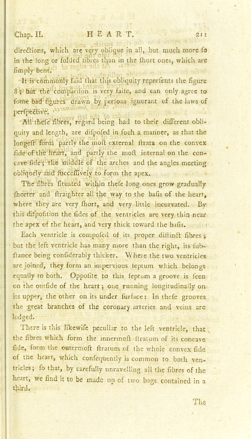 direflions, which arc very oblique in all, but much more fo in the long or folded fiiaies than in the Ihort ones, which are limply bent. It is commonly laid that this obliquity reprefents the figure 8 ; but the comp'arifon is very falle, and can only agree to fome bad figures drawn by perlons ignorant of the laws of petite ^ All thefe fibres, regard being had to their different obli- quity and length, are difpofed in fuch a manner, as that the longeft form partly the mod external ftrata on the convex fide of the heart, and partly the moll internal on the con- cave fide; the middle of the arches and the angles meeting obliquely and fucceffively to form the apex. The fibres fituated within thefe long ones grow gradually fhorter and ftraighter all the way to the bafis of the heart, where they are very fhort, and very little in-curvated. By this difpofition the fides of the ventricles are very thin near the apex of the heart, and very thick toward the bafis. Each ventricle is compofed oi its proper dillindt fibres; but the left ventricle has many more than the right, its fub- ftance being conliderably thicker. Where the two ventricles are joined, they form an impervious leptum which belongs equally to both. Oppolite to this leptum a groove is feen on the outfide of the heart; one running longitudinally on its upper, the other on its under furface: In thefe grooves the great branches of the coronary arteries and veins are lodged. There is this likewife peculiar to the left ventricle, that the fibres which form the innermoft llratum of its concave fide, form the outermoft ftratum of the whole convex fide of the heart, which confequently is common to both ven- tricles; fo that, by carefully unravelling all the fibres of the heart, we find it to be made no of two bags contained in a third. The