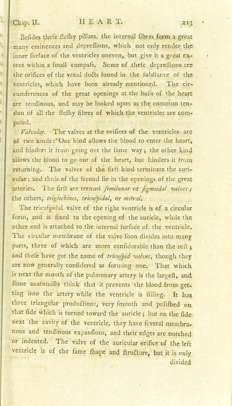 I Chap. II. 213 Befides thefe fiefhy pillars, the internal fibres form a great imanv eminences and depreflions, which not only render the ; inner furface of the ventricles uneven, but give it a great ex- tent within a fmall compafs. Some of thefe deprellions are the orifices of the venal du£ts found in the lubftance of the ventricles, which have been already mentioned. The cir- cumferences of the great openings at the bafis of the heart are tendinous, and may be looked upon as the common ten- don of all the flefhy fibres of which the ventricles are com. poled. Valvulae. The valves at the orifices of the ventricles are of two kinds :‘One kind allows the blood to enter the heart, and hinders it from going out the lame way; the other kind allows the blood to go our of the heart, but hinders it from returning. The valves of the firff kind terminate the auri- culae; and thole of the lecond lie in the openings of the great arteries. The fir!! are termed ftmilunar or Jigmoidal valves ; the others, triglochines, tricufpidal, or mitral. The tricufpidal valve of the right ventricle is of a circular form, and is fixed to the opening of the auricle, while the other end is attached to the internal lurfac'e of the ventricle. The circular membrane of the valve foon divides into many parts, three of which are more confiderable than the reft ; and thefe have got the name of trieufpid valves, though they are now generally confidered as forming one. That which is next the mouth of the pulmonary artery is the large!!, and fome anatomifis think that it prevents the blood from get- ting into the artery while the ventricle is filling. It has three triangular produdlions, very fmooth and polifhed on that fide which is turned toward the auricle; but on the fide next the cavity of the ventricle, they have feveral membra- nous and tendinous expanfions, and their edges are notched or indented. The valve of the auricular orifice of the left ventricle is of the fame fihape and ftru&ure, but it is only divided