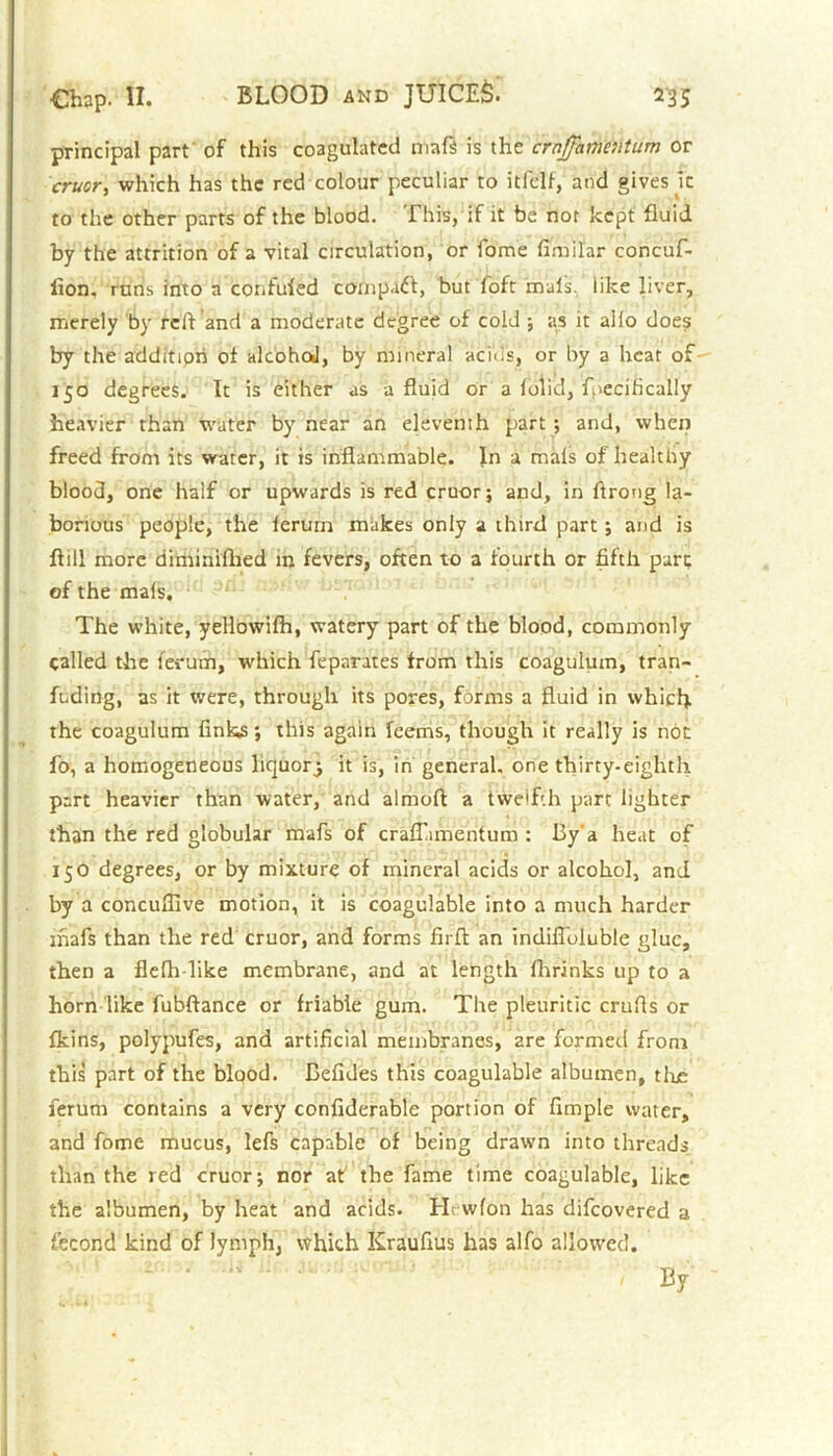 principal part of this coagulated mafs is the ernffamentum or cruor> which has the red colour peculiar to itfclf, and gives ic to the other parts of the blood. This, if it be nor kept fluid by the attrition of a vital circulation, or fome fimilar concuf- lion, runs into a confided compact, but loft mals, like liver, merely by reft and a moderate degree of cold ; as it alio does by the additipri of alcohoJ, by mineral acids, or by a heat of 150 degrees. It is either as a fluid or a folid, frecifically heavier than water by near an eleventh part ; and, when freed from its water, it is inflammable. In a mals of healthy blood, one half or upwards is red cruor; and, in ftrong la- borious people, the lerurn makes only a third part; and is ftill more diminifhed in fevers, often to a fourth or fifth pare of the mals. The white, yellowifh, watery part of the blood, commonly called the ferum, which feparates from this coagulum, tran- fuding, as it were, through its pores, forms a fluid in which the coagulum finks; this again feems, though it really is not fo, a homogeneous liquory it is, in general, one thirty-eighth, part heavier than water, and almoft a twelfth part lighter than the red globular mafs of crafiamentum : 13y'a heat of 150 degrees, or by mixture of mineral acids or alcohol, and by a concufiive motion, it is coagulable into a much harder ihafs than the red cruor, and forms fir ft: an indifloluble glue, then a flefh like membrane, and at length fhrinks up to a horn like fubftance or friable gum. The pleuritic crufts or fkins, polypufes, and artificial membranes, 2re formed from this part of the blood. Eefides this coagulable albumen, tlxe ferum contains a very confiderable portion of Ample water, and fome mucus, lefs capable of being drawn into threads than the red cruor; nor af the fame time coagulable, like the albumen, by heat and acids. Hewfon has difeovered a fecond kind of lymph, which Kraufius has alfo allowed. - ■ By