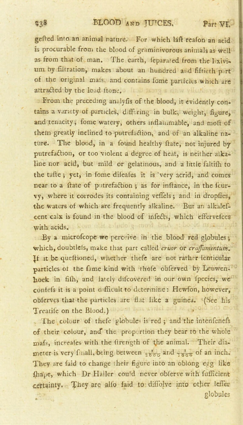 gefted into an animal nature. For which laff rcafon an acid is procurable from the blood of graminivorous animals as well as from that of man. The earth, feparaied from the l xivi- um by filtration, makes about an hundred and fiftieth p rt of the original mats, and contains fome particles which arc aftraded by the load ftone. From the preceding analyfis of the blood, it evidently con- tains a variety of particles, diffi ring in bulk, weight, figure, and tenacity ■, fome watery, others inflammable, and molt of them greatly inclined to putrefattion, and of an alkaline na- ture. The blood, in a found healthy ftate, not injured by putrefadbon, or too violent a degree of heat, is neither alka- line nor acid, but mild or gelatinous, and a little faltifh to the tafte ; yet, in iome dileafes it is 'very acrid, and comes near to a ftate of putrefadlion ; as for inftance, in the feur- vy, where it corrodes its containing vcfiels; and in dropfies, the waters of which are frequently alkaline. Bur an alkalef- cent calx is found in the blood of mfedfo, which effervefees with acids. By a microfeope we perceive in the blood red globules; Which, doubtleis, make that parr called cruor or crajffamsntum. If it be qudfioned, whether thefe are not rarhrr lenticular particles ot the fame kind with thofe obferved by Leuwen- lioek in fifii, and lately dil'covered in our own fpecies, wc contefs it is a point difficult to determine: Hewfon, however, obierves that the particles are flat like a guinea. (See his Treatife on the Blood.) • The colour of thefe globule; is red ; and the intenfenefs of their colour, and* the proportion they bear to the whole mafs, inc*(*aies with the (Irength of t^he animal. Their dia- meter is very f nail, being between ar‘d tttW an inc^* They are laid to change their figure into an oblong egg like fhape, which Dr Haller cou'd never oblerve with fufficient certainty. They are alio laid to difiolve into other Idler •r> ' globules