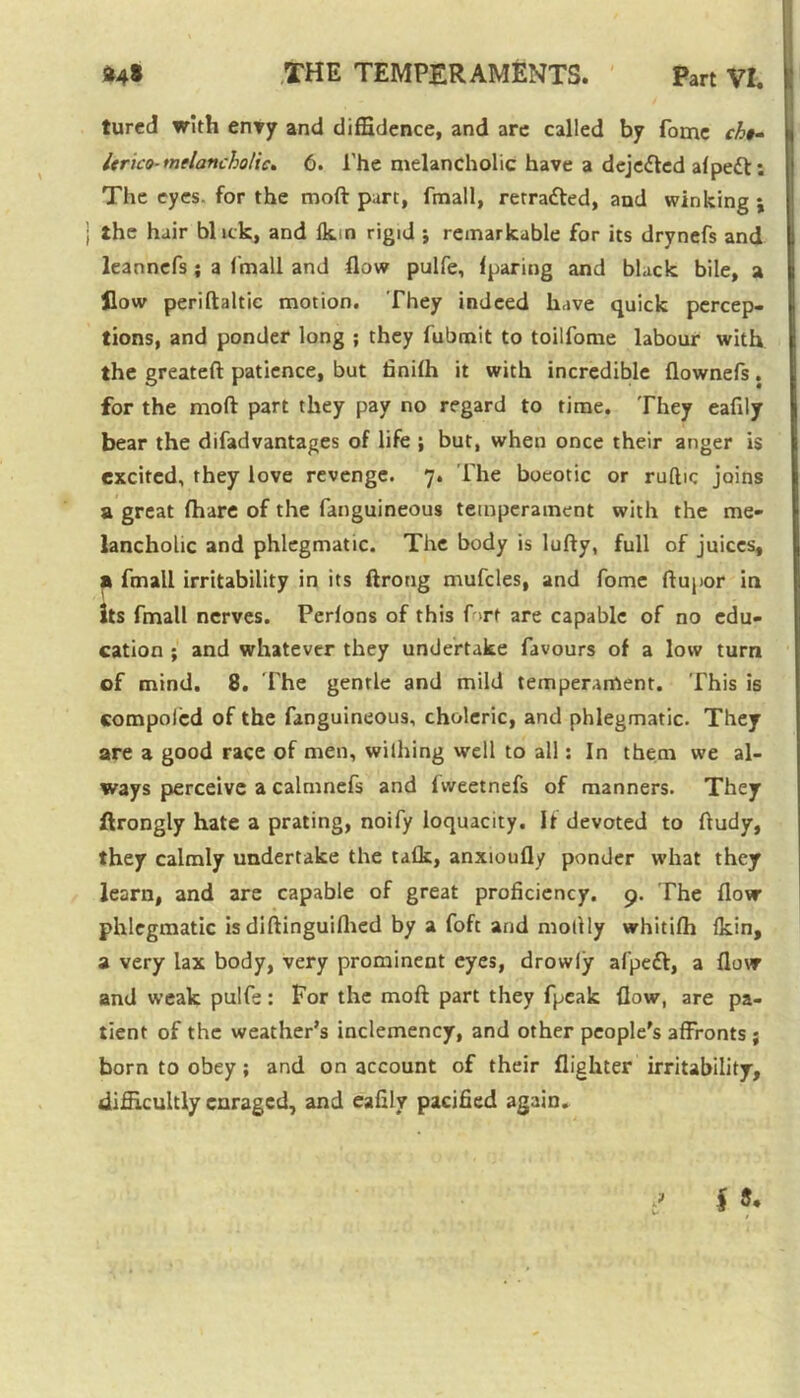 tured with envy and diffidence, and are called by fome ch»» Itrico-melancholic. 6. The melancholic have a dejefted alpett: The eyes, for the moft part, fmall, retraced, and winking ; the hair blick, and Ikin rigid j remarkable for its drynefs and leannefs ; a fmall and flow pulfe, fparing and black bile, a flow periftaltic motion. They indeed have quick percep- tions, and ponder long ; they fubmit to toilfome labour with the greateft patience, but finilh it with incredible flownefs. for the moft part they pay no regard to time. They eaftly bear the difadvantages of life ; but, when once their anger is excited, they love revenge. 7. The boeotic or ruftic joins a great {hare of the fanguineous temperament with the me- lancholic and phlegmatic. The body is lufty, full of juices, a fmall irritability in its ftrong mufdes, and fome ftupor in its fmall nerves. Perlons of this fort are capable of no edu- cation ; and whatever they undertake favours of a low turn of mind. 8. 1'he gentle and mild temperament. This is compolcd of the fanguineous, choleric, and phlegmatic. They are a good race of men, withing well to all: In them we al- ways perceive a calmnefs and Ivveetnefs of manners. They ftrongly hate a prating, noify loquacity. It devoted to ftudy, they calmly undertake the talk, anxioufly ponder what they learn, and are capable of great proficiency. 9. The flow phlegmatic is diftinguifhed by a foft and niotlly whitifh fkin, a very lax body, very prominent eyes, drowly afpett, a flow and weak pulfe: For the moft part they fpeak flow, are pa- tient of the weather’s inclemency, and other people's affronts ; born to obey; and on account of their {lighter irritability, difficultly enraged, and eafily pacified again.