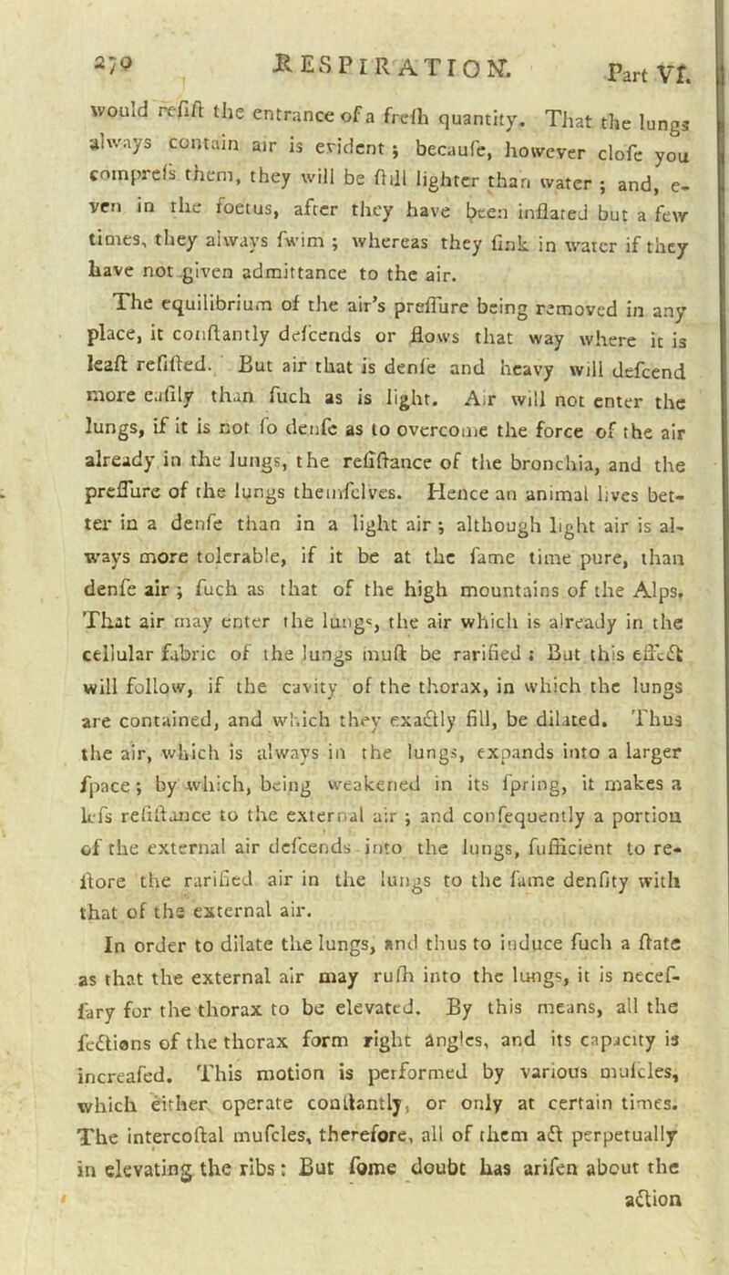 Part VT. woiud refift the entrance of a frefh quantity. That the lungs aiv/ays contain air is evident ; becaufc, however clofe you cotnprefs them, they will be fifll lighter than water ; and, e- ven in the foetus, after they have l^cen inflated but a few times, they always fwim 5 whereas they fink, in water if they have not .given admittance to the air. The equilibrium of the air’s prefiure being removed in any place, it conftantly defeends or flows that way where it is le2ft refilled. But air that is denfe and heavy will defeend more e.ifily than fuch as is light. A;r will not enter the lungs, if it is not lo denfe as to overcome the force of the air already in the lungs, the refiflance of the bronchia, and the prefiure of the lungs themfelves. Hence an animal lives bet- ter in a denfe than in a light air ; although light air is al- ways more tolerable, if it be at the fame time pure, than denfe air ; fuch as that of the high mountains of the Alps. That air may enter the lung«, the air which is already in the cellular fabric of the lungs mud be rarified ; But this elfcdt will follow, if the cavity of the thorax, in which the lungs are contained, and which they exactly fill, be dilated. Thus the air, which is always in the lungs, expands into a larger fpace; by which, being weakened in its fpring, it makes a lefs refiflance to the external air ; and confequently a portion of the external air defeends into the lungs, fufficient to re- flore the rarified air in the lungs to the fame denfity with that of the external air. In order to dilate the lungs, and thus to induce fuch a Rate as that the external air may rufh into the lungs, it is necef- fary for the thorax to be elevated. By this means, all the fe&ions of the thorax form right angles, and its capacity is increafed. This motion is performed by various mufcles, which either operate constantly, or only at certain times. The intercoftal mufcles, therefore, all of them add perpetually in elevating the ribs: But fome doubt has arifen about the adlion