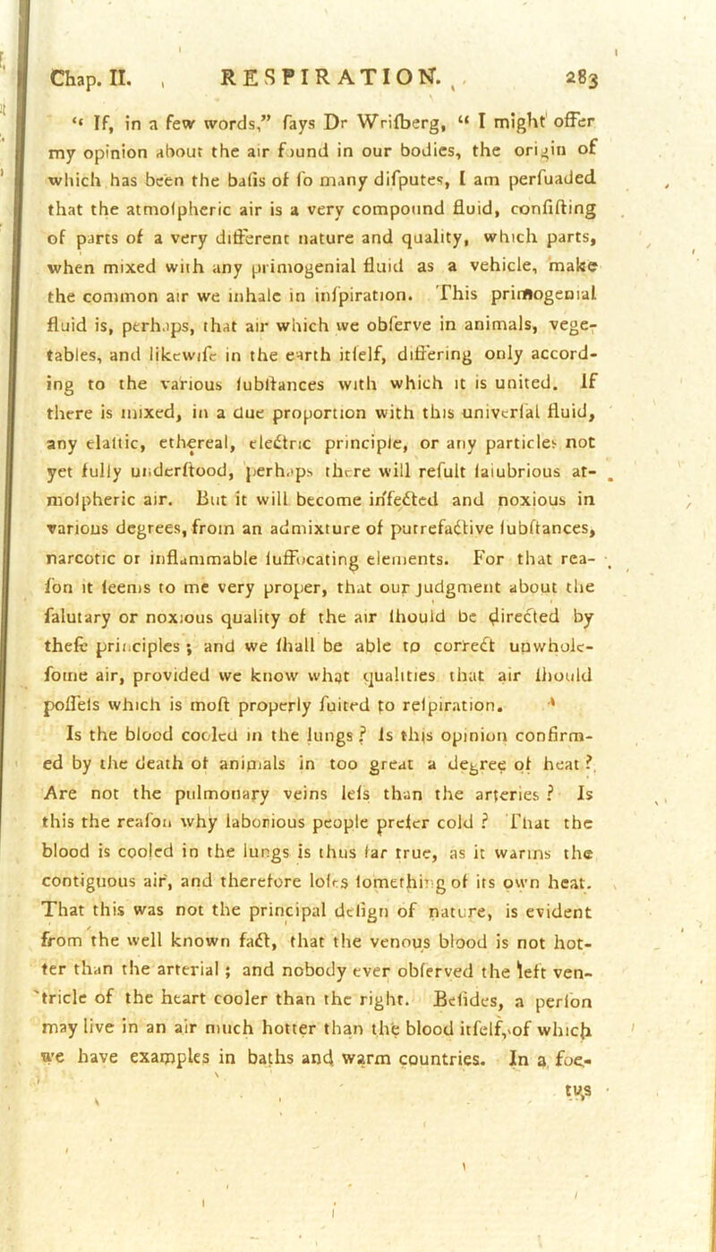 ‘‘ If, in a few words,” fays Dr Wrifberg, “ I might offer my opinion about the air fiund in our bodies, the origin of which has been the balls of fo many difputes, I am perfuaded that the atmofpheric air is a very compound fluid, confuting of parts of a very different nature and quality, which parts, when mixed wuh any primogenial fluid as a vehicle, make the common air we inhale in infpiration. This primogenial fluid is, perhaps, that air which we obferve in animals, vege- tables, and likewifc in the earth itfelf, differing only accord- ing to the various lubltances with which it is united. If there is mixed, in a due proportion with this univcrial fluid, any elaltic, ethereal, eledtric principle, or any particle;- not yet fully underftood, perhaps there will refult laiubrious at- molpheric air. But it will become in'fedted and noxious in various degrees, from an admixture of purrefadfive lubftances, narcotic or inflammable luffucating elements. For that rea- fon it leems to me very proper, that our judgment about the falutary or noxious quality of the air lhouid be directed by thefi principles ; and we fhall be able to corredt unwhoic- fome air, provided we know what qualities that air ihould poffels which is moft properly fuited fo relpiration. * Is the blood cooled in the lungs? fs tips opinion confirm- ed by tive death of anipials in too great a degree of heat ? Are not the pulmonary veins lefs than the arteries ? Is this the reaion why laborious people prefer cold ? That the blood is cooled in the lungs is thus far true, as it warms the contiguous air, and therefore loirs lomerhi? g of its own heat. That this was not the principal dtfign of nature, is evident from the well known fad!, that the venous blood is not hot- ter than the arterial; and nobody ever oblerved the left ven- 'tricle of the heart cooler than the right. Belides, a perion may live in an air much hotter than the blood itfelf,vof which we have examples in baths and warm countries. In a foe,- \ tus l I I I
