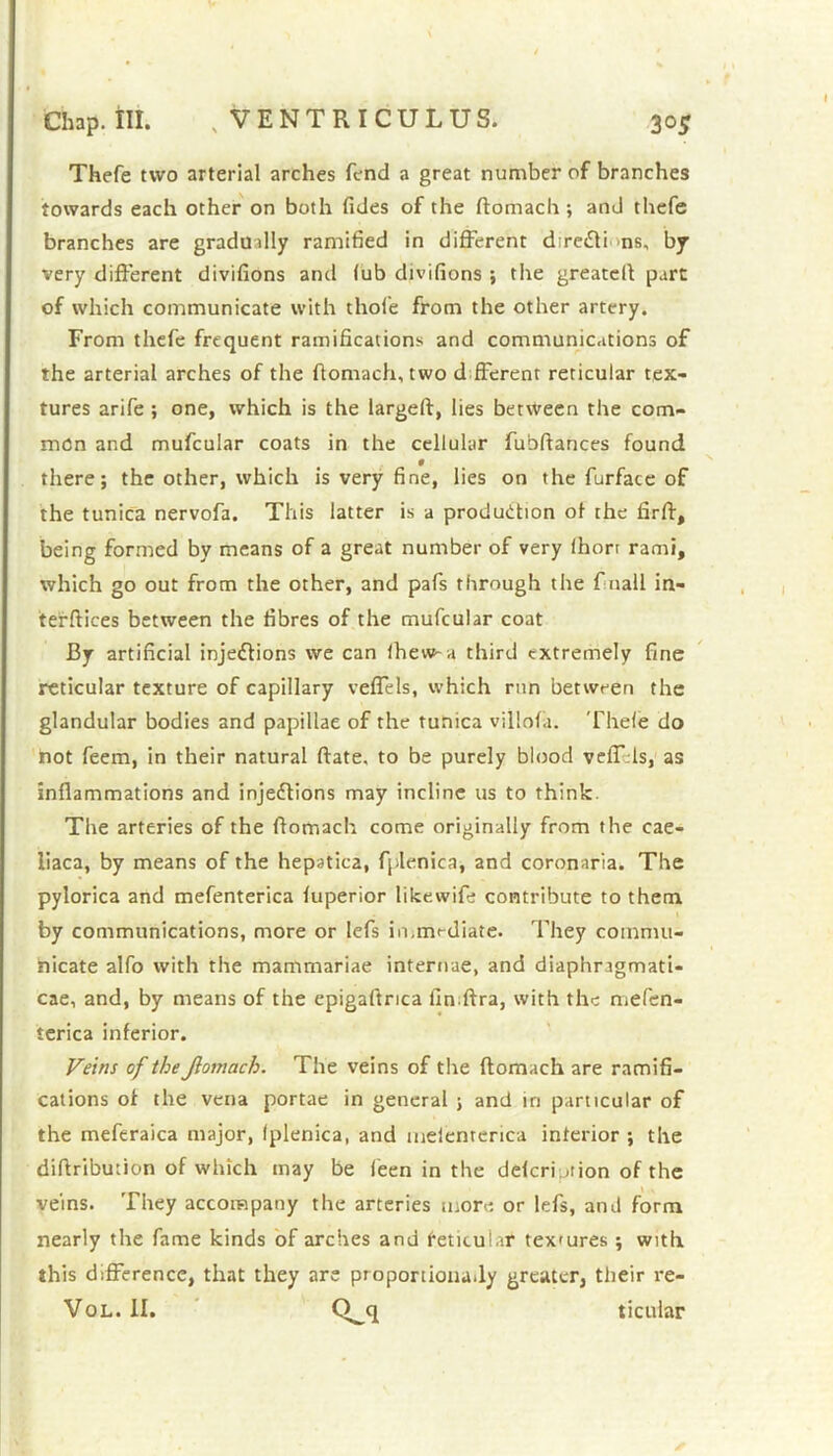 Chap. III. . VENTRICULUS. 30$ Thefe two arterial arches fend a great number of branches towards each other on both fides of the ftomach ; and thefe branches are gradually ramified in different dire&i ns, by very different divifions and lub divifions ; the greateft part of which communicate with thole from the other artery. From thefe frequent ramifications and communications of the arterial arches of the ftomach, two d fferent reticular tex- tures arife ; one, which is the largeft, lies between the com- mon and mufcular coats in the cellular fubftances found there; the other, which is very fine, lies on the furface of the tunica nervofa. This latter is a production of the firft, being formed by means of a great number of very Ihort rami, which go out from the other, and pafs through the f nail in- terfaces between the fibres of the mufcular coat By artificial injections we can lhew~a third extremely fine reticular texture of capillary veffels, which run between the glandular bodies and papillae of the tunica villola. Thele do not feem, in their natural ftate. to be purely blood veffds, as inflammations and injections may incline us to think. The arteries of the flomach come originally from the cae- liaca, by means of the hepatica, fplenica, and coronaria. The pylorica and mefenterica luperior likewife contribute to them by communications, more or lefs in.mediate. They commu- nicate alfo with the mammariae internae, and diaphragmati- cae, and, by means of the epigartrica finftra, with the mefen- terica inferior. Veins of the Jlomach. The veins of the ftomach are ramifi- cations of the vena portae in general ; and in particular of the meferaica major, fplenica, and melenrerica interior ; the diftribution of which may be leen in the delcri jiion of the veins. They accompany the arteries more or lefs, and form nearly the fame kinds of arches and feticulat tex'ures ; with this difference, that they are proponionady greater, their re-