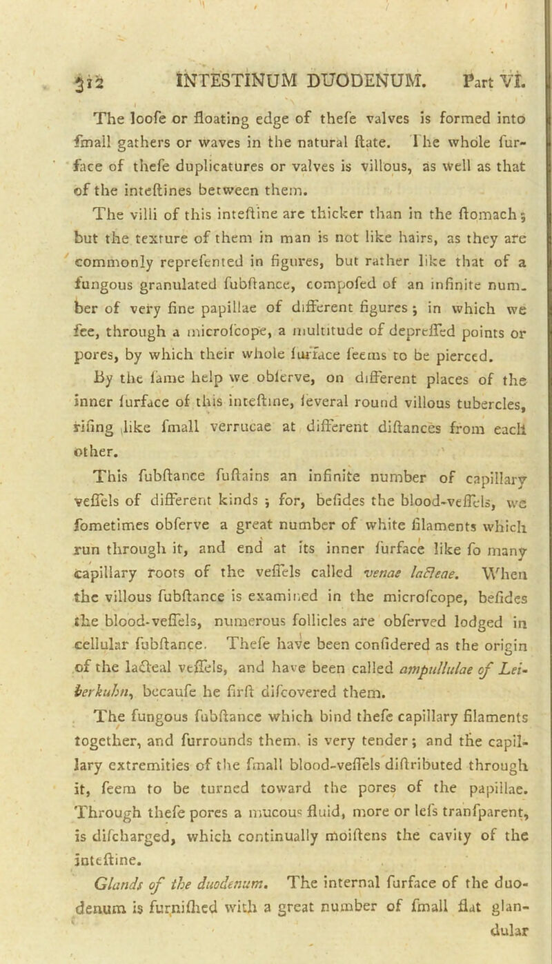 312 INTESTINUM DUODENUM. Part Vt i The loofe or floating edge of thefe valves is formed into Email gathers or waves in the natural ftate. 1 he whole fur- face of thefe duplicatures or valves is villous, as well as that of the inteftines between them. The villi of this inteftine are thicker than in the ftomachj but the texture of them in man is not like hairs, as they are commonly reprefented in figures, but rather like that of a fungous granulated fubftance, compofed of an infinite num- ber of very fine papillae of different figures j in which we fee, through a microlcope, a multitude of deprcffed points or pores, by which their whole furface fee ms to be pierced. By the fame help we oblerve, on different places of the inner lurface of this inteftine, ieveral round villous tubercles, fifing like fmall verrucae at different diftances from each other. This fubftance fuftains an infinite number of capillary veffels of different kinds j for, befides the blood-veffels, we jbmetimes obferve a great number of white filaments which run through it, and end at its inner furface like fo many capillary roots of the veffels called venae lafleae. When the villous fubftance is examined in the microfcope, befides the blood-veffels, numerous follicles are obferved lodged in cellular fubftance. Thefe have been confidered as the origin of the ladeal veffels, and have been called ampullulae of Lei- terkuhn, bccaufe he firff difcovered them. The fungous fubftance which bind thefe capillary filaments together, and furrounds them, is very tender; and the capil- lary extremities of the fmall blood-veffels diftributed through it, feem to be turned toward the pores of the papillae. Through thefe pores a mucouc fluid, more or lefs tranfparent, is difcharged, which continually moiftens the cavity of the inteftine. Glands of the duodenum. The internal furface of the duo- denum is furnifhed with a great number of fmall flat glan- dular