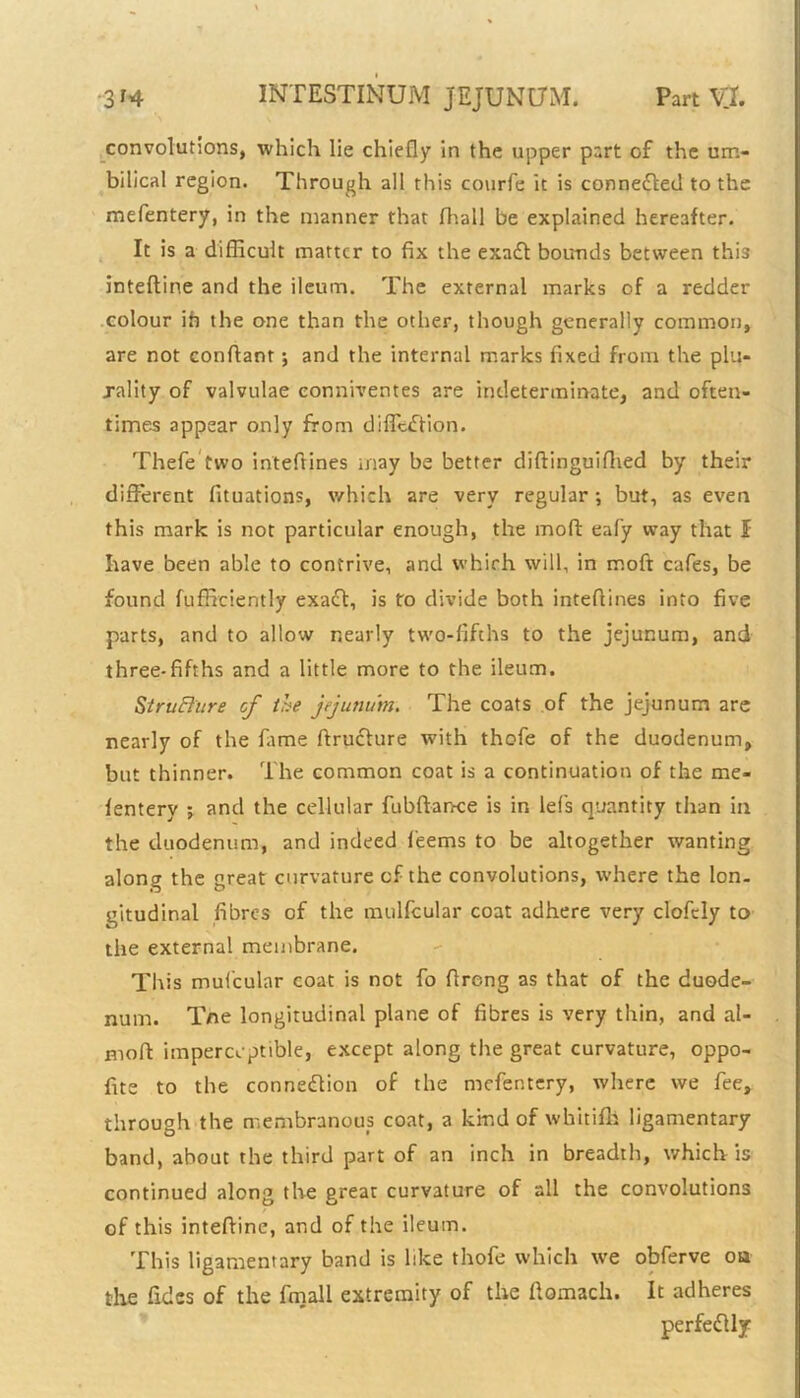 convolutions, which lie chiefly in the upper part of the um- bilical region. Through all this courfe it is conne&ed to the mefentery, in the manner that fhall be explained hereafter. It is a difficult matter to fix the exaCt bounds between this inteftine and the ileum. The external marks of a redder colour ih the one than the other, though generally common, are not conflant; and the internal marks fixed from the plu- rality of valvulae eonniventes are indeterminate, and often- times appear only from diffcCtion. Thefe two inteftines may be better diftinguifhed by their different fituations, which are very regular ; but, as even this mark is not particular enough, the moft eafy way that I have been able to contrive, and which will, in moft cafes, be found fufficiently exaCt, is to divide both inteftines into five parts, and to allow nearly two-fifths to the jejunum, and three-fifths and a little more to the ileum. Structure of the jejunum. The coats of the jejunum are nearly of the fame ftruclure with thofe of the duodenum, but thinner. The common coat is a continuation of the me- fentery j and the cellular fubftance is in lefis quantity than in the duodenum, and indeed fieems to be altogether wanting along the great curvature cf the convolutions, where the Ion. gitudinal fibres of the mulfcular coat adhere very elofely to the external membrane. This mul'cular coat is not fo ftrong as that of the duode- num. Tne longitudinal plane of fibres is very thin, and al- moft imperceptible, except along the great curvature, oppo- fite to the connection of the mefentery, where we fee, through the membranous coat, a kind of whitifh ligamentary band, about the third part of an inch in breadth, which is continued along the great curvature of all the convolutions of this inteftine, and of the ileum. This ligamentary band is like thofe which we obferve oa the Tides of the fmall extremity of the ftomach. It adheres perfectly