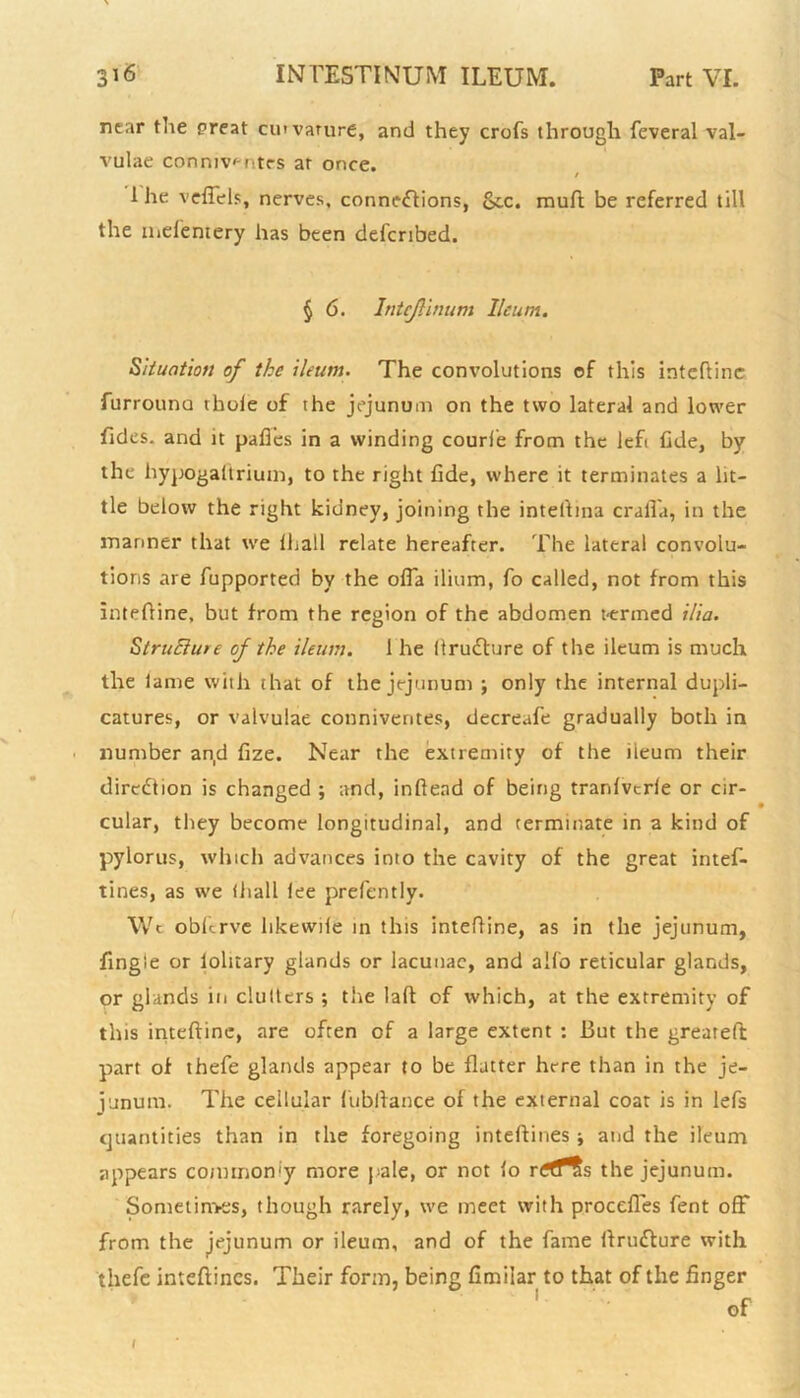 near the preat cmvarure, and they crofs through feveral val- vulae conmv^ntes at once. / 1 he veffels, nerves, connections, &c. muft be referred till the iiielentery has been defcribed. § 6. Intejlinum Ileum. Situation of the ileum. The convolutions of this inteftinc furrouno thole of the jejunum on the two lateral and lower Tides, and it pafies in a winding couri'e from the left fide, by the hypogaltrium, to the right Tide, where it terminates a lit- tle below the right kidney, joining the intefhna crafl'a, in the manner that we Ihall relate hereafter. The lateral convolu- tions are fupported by the offa ilium, fo called, not from this intefline, but from the region of the abdomen t-ermed ilia. StruElUre of the ileum. 1 he ItruClure of the ileum is much the lame with that of the jejunum ; only the internal dupli- catures, or valvulae conniventes, decreafe gradually both in number an,d fize. Near the extremity of the ileum their direction is changed ; and, inftend of being trardvcrle or cir- cular, they become longitudinal, and terminate in a kind of pylorus, which advances into the cavity of the great intef- tines, as we (hall lee prefently. Wt obferve hkewile in this intefline, as in the jejunum, Tingle or lolitary glands or lacunae, and alfo reticular glands, or glands in clutters ; the laft of which, at the extremity of this intefline, are often of a large extent : But the greareft part of thefe glands appear to be flatter here than in the je- junum. The cellular lubftance of the external coat is in lefs quantities than in the foregoing intellines ■, and the ileum appears commonly more pale, or not lo rrtTts the jejunum. Sometimes, though rarely, we meet with procefles fent off from the jejunum or ileum, and of the fame llrudure with thefe inteftincs. Their form, being fimiiar to that of the finger of