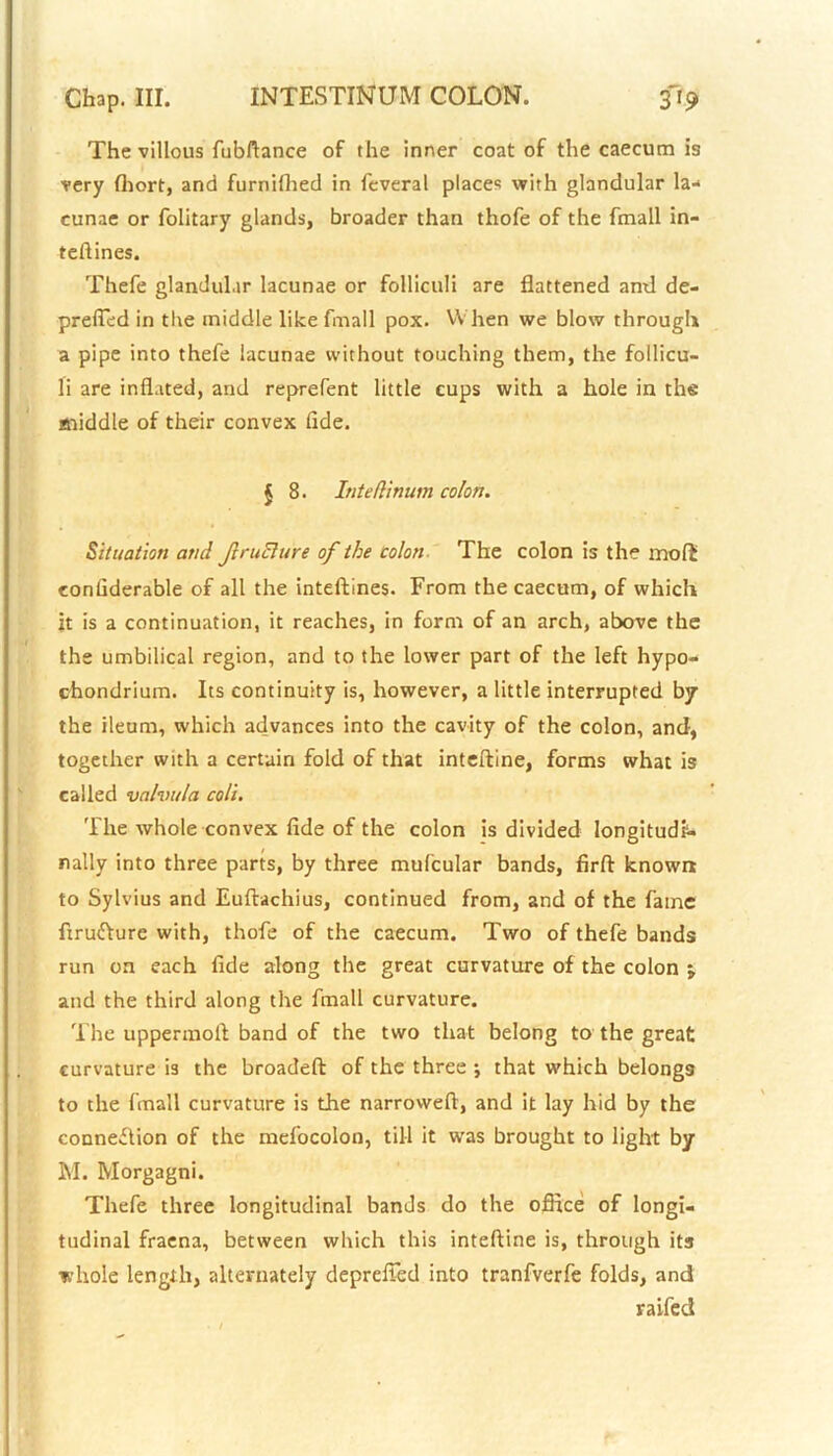 The villous fubftance of the inner coat of the caecum is very (hort, and furnifhed in feveral places with glandular la- cunae or folitary glands, broader than thofe of the fmall in- teflines. Thefe glandular lacunae or folliculi are flattened and de- prefled in the middle like fmall pox. When we blow through a pipe into thefe lacunae without touching them, the follicu- li are inflated, and reprefent little cups with a hole in the middle of their convex fide. { 8. Inteflinum colon. Situation and ftruclure of the colon The colon is the mod considerable of all the inteftines. From the caecum, of which it is a continuation, it reaches, in form of an arch, above the the umbilical region, and to the lower part of the left hypo- chondrium. Its continuity is, however, a little interrupted by the ileum, which advances into the cavity of the colon, and, together with a certain fold of that inteftine, forms what is called vahntla coli. The whole convex fide of the colon is divided longitudi- nally into three parts, by three mufcular bands, firft known to Sylvius and Euftachius, continued from, and of the fame firufture with, thofe of the caecum. Two of thefe bands run on each fide along the great curvature of the colon and the third along the fmall curvature. The uppermoft band of the two that belong to the great curvature is the broadeft of the three •, that which belongs to the fmall curvature is the narroweft, and it lay hid by the connexion of the mefocolon, till it was brought to light by M. Morgagni. Thefe three longitudinal bands do the office of longi- tudinal fraena, between which this inteftine is, through its whole length, alternately deprefled into tranfverfe folds, and raifed