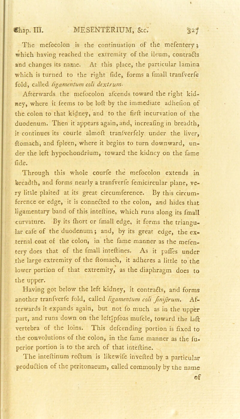 The mefocolon is the continuation of the mefentery $ which having reached the extremity of the ileum, contracts and changes its name. At this place, the particular lamina which is turned to the right fide, forms a fmall tranfverfe fold, called ligamentum coll dexirum- Afterwards the mefocolon afcends toward the right kid- ney, where it feems to be loft by the immediate adhefion of the colon to that kidney, and to the firft incurvation of the duodenum. Then it appears again, and, increafing in breadth, it continues its courle almoft traniverfely under the liver, ftomach, and fpleen, where it begins to turn downward, un- der the left hypochondrium, toward the kidney on the fame fide. Through this whole courfe the mefocolon extends in breadth, and forms nearly a tranfverfe femicircular plane, ve- ry Utile plaited at its great circumference. By this circum- ference or edge, it is connected to the colon, and hides that ligamentary band of this inteftine, which runs along its fmall curvature. By its fhort or fmall edge, it forms the triangu- lar cafe of the duodenum; and, by its great edge, the ex- ternal coat of the colon, in the fame manner as the mefen- tery does that of the fmall inteftines. As it pafles under the large extremity of the ftomach, it adheres a little to the lower portion of that extremity, as the diaphragm does to the upper. Having got below the left kidney, it contracts, and forms another tranfverfe fold, called llgamcnium coll ftnijlrum. Af- terwards it expands again, but not fo much as in the uppbr part, and runs down on the leftfpfoas mufcle, toward the laft: vertebra of the loins. This defcending portion is fixed to the convolutions of the colon, in the fame manner as the lu- perior portion is to the arch of that inteftine. The inteftinum reCtum is likewife inverted by a particular produ&ion of the peritonaeum, called commonly by the name of