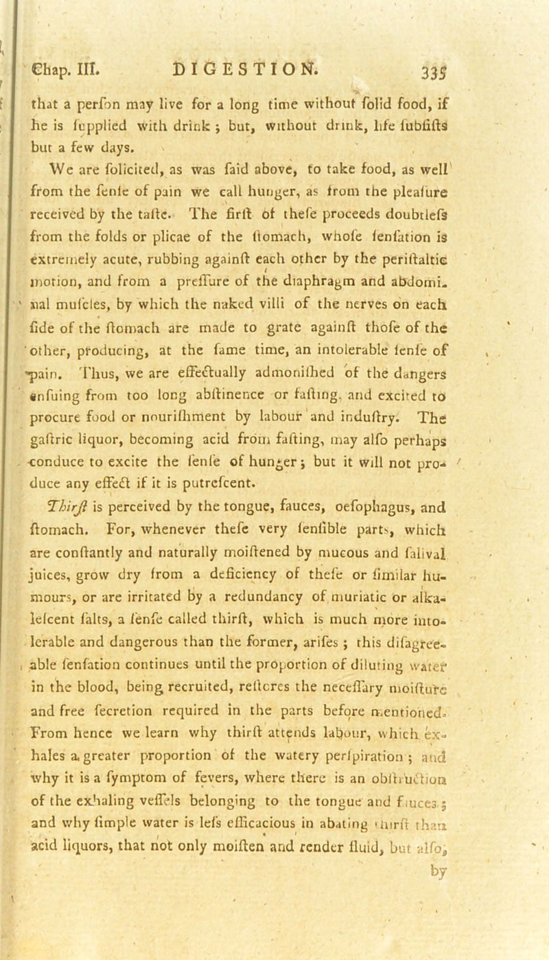 that a perfon may live for a long time without folid food, if he is fupplied with drink ; but, without drink, life lublifts but a few days. We are folicited, as was faid above, to take food, as well from the fenie of pain we call hunger, as from the pleafure received by the talle. The firft of thefe proceeds doubtlefs from the folds or plicae of the ftomach, whole lenfation is extremely acute, rubbing againft each other by the periftaltie motion, and from a prelTure of the diaphragm and abdomi- nal mufcles, by which the naked villi of the nerves on each, fide of the ftomach are made to grate againfl thofe of the other, producing, at the fame time, an intolerable lenle of pain. Thus, we are effectually admonilhed of the ddngers snfuing from too long abltinence or falling, and excited to procure food or nnurilhment by labour and indultry. The gaftric liquor, becoming acid from fatting, may alfo perhaps -conduce to excite the lenle of hunger; but it will not pro- duce any effeCt if it is putrcfcent. Thirji is perceived by the tongue, fauces, oefophagus, and ftomach. For, whenever thefe very lenlible parts, which are conftantly and naturally moiltened by mucous and falival juices, grow dry from a deficiency of thefe or fimilar hu- mours, or are irritated by a redundancy of muriatic or alka- lelcent falts, a lenfe called thirft, which is much more into- lerable and dangerous than the former, arifes ; this difagree- able lenfation continues until the proportion of diluting water in the blood, being recruited, reltcres the necefiary moiftutc and free fecretion required in the parts before mentioned. From hence we learn why thirft attends labour, which ex- hales a. greater proportion of the watery perlpiration ; and why it is a fymptom of fevers, where there is an obfti uCtioa of the exhaling veffids belonging to the tongue and f mces.; and why limple water is lefs efficacious in abating >mrft than I • * acid liquors, that not only moiften and render fluid, but alfo* by