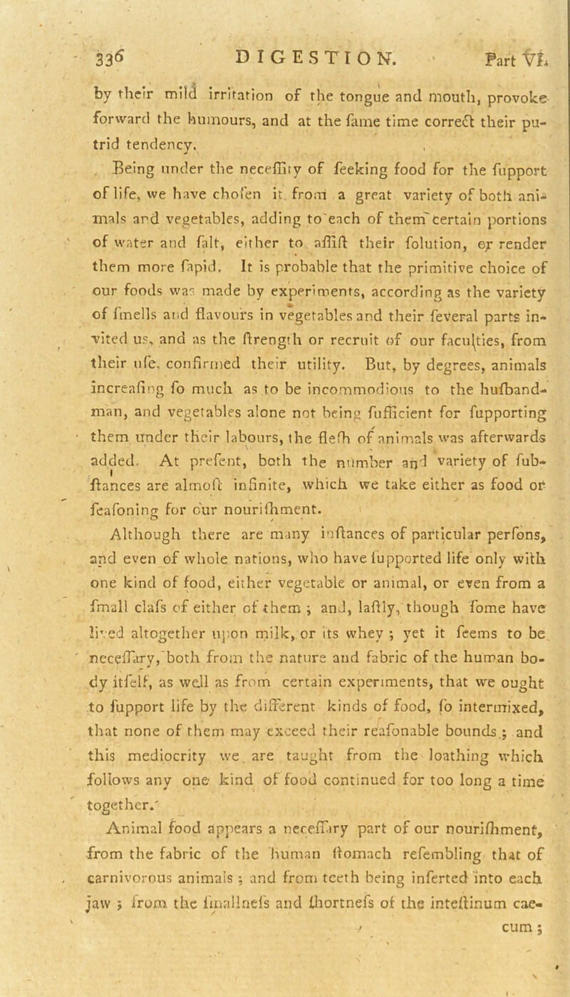 by their mild irritation of the tongue and mouth, provoke forward the humours, and at the fame time correct their pu- trid tendency. Being under the neceffity of feeking food for the fupport of life, we have chofen it from a great variety of both ani- mals and vegetables, adding to'ench of them'certain portions of water and fait, either to aflift their folution, render them more fapid. It is probable that the primitive choice of our foods was made by experiments, according as the variety of fmells and flavours in vegetables and their feveral parts in- vited us, and as the ftrength or recruit of our faculties, from their ufe, confirmed their utility. But, by degrees, animals increafing fo much as to be incommodious to the hufband- man, and vegetables alone not being fufficient for fupporting them under their labours, the flefh of animals was afterwards added. At prefent, both the number and variety of fub- ftances are almoft infinite, which we take either as food or feafonina for cur nouriihment. Although there are many iuftances of particular perfons, and even of whole nations, who have iupported life only with one kind of food, either vegetable or animal, or even from a fmall clafs of either of them ; and, lafily, though fome have lived altogether upon milk, or its vvhev ■, yet it feems to be necefiary, both from the nature and fabric of the human bo- dy itfelf, as we.ll as from certain experiments, that we ought to fupport life by the different kinds of food, (o intermixed, that none of them may exceed their reafonable bounds.; and this mediocrity we are taught from the loathing which follows any one kind of food continued for too long a time together.' Animal food appears a necefiary part of our nourifhment, from the fabric of the human ffomach refembling that of carnivorous animals ; and from teeth being inferted into each jaw ; from the fmallnefs and fhortnefs of the inteffinum cae- -j cum;