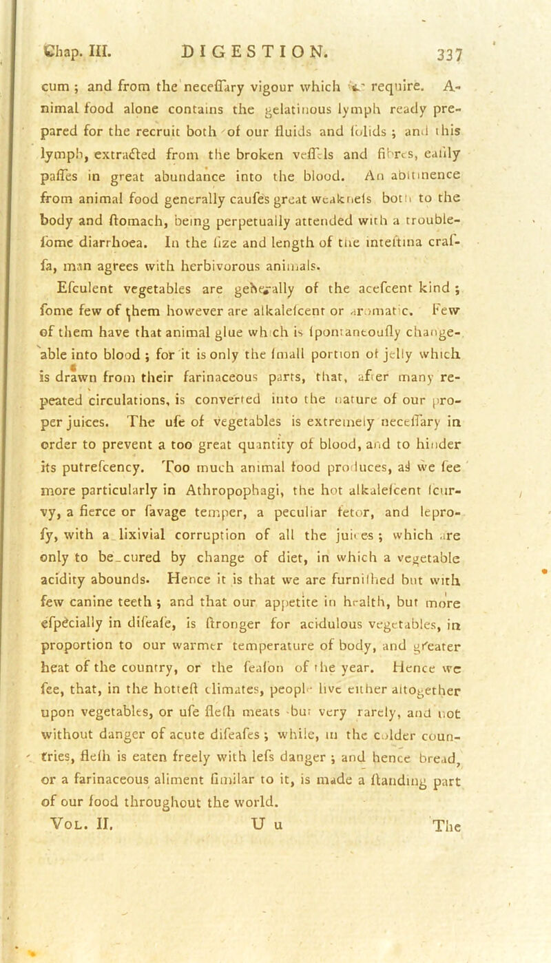 cum ; and from the neceflary vigour which require. A- nimaL food alone contains the gelatinous lymph ready pre- pared for the recruit both of our fluids and folids ; and this lymph, extracted from the broken veficls and fibres, ealily paffes in great abundance into the blood. An abmnence from animal food generally caufes great wcakneis both to the body and flomach, being perpetually attended with a trouble- iome diarrhoea. In the lize and length of toe intei’tina cral- fa, man agrees with herbivorous animals. Efculent vegetables are gehe*ally of the acefcent kind ; fome few of tjhem however are alkalelcenr or aromatic. Few of them have that animal glue wh ch is ipontantoufly change- able into blood ; for it is only the (mail portion ot jelly which, is drawn from their farinaceous parts, that, afer many re- peated circulations, is converted into the nature of our pro- per juices. The ufe of vegetables is extremely neceflary in order to prevent a too great quantity of blood, and to hinder its putrefcency. Too much animal food produces, ail we lee more particularly in Athropophagi, the hot alkalelcent (cur- vy, a fierce or favage temper, a peculiar fetor, and lepro- fy, with a lixivial corruption of all the juices ; which .ire only to be_cured by change of diet, in which a vegetable acidity abounds. Hence it is that we are furnilhed but with few canine teeth ; and that our appetite in health, but more efpdcially in difeale, is fironger for acidulous vegetables, in proportion to our warmer temperature of body, and greater heat of the country, or the feal'on of the year. Hence we fee, that, in the hotted climates, people live either altogether upon vegetables, or ufe fiefh meats bu; very rarely, and not without danger of acute difeafes ; while, in the colder coun- tries, flelh is eaten freely with lefs danger ; and hence bread, or a farinaceous aliment fimilar to it, is made a Handing part of our food throughout the world. Vol. II. U u The