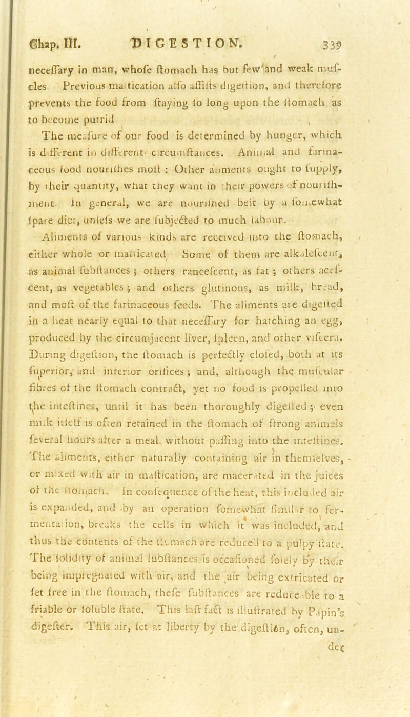 neceftary in man, whofe ftomach has but few'and weak muf- cles Previous mu ticution alfo afiilts digeition, and therefore prevents the food from flaying lo long upon the itomach as to become putrid , The meafure of our food is determined by hunger, which is d fFcrent in different' c;rcumftances. Animal and farina- ceous food nouriihes molt : Other at intents ought to fupply, by their quantity, what they want in :heir powers ;f nouriih- tiient In general, we are nourtined belt oy a iomewhat ipare diet, unIds we are lubjecled to much labour. Aliments ot various kinds are received into the ftomach, either whole or mahicated home of them are alkalefceut, as animal fubftances ; others rancefcent, as fat ; others acel- cetit, as vegetables; and others glutinous, as milk, hr . ad, and mod of the farinaceous feeds. The aliments ate digelied in a heat nearly eijuai to that necefTtry for hatching an egg, produced by the circumjacent liver, ipleen, and other vifter.t. During digeftion, the ftomach is perfectly doled, both at its Superior,'and interior orifices; and, although the mufcular fibres ct the Itomach contradl, yet no food is propelled imo t^he inteftines, until it has been thoroughly digelied ; even nu,k itlelf is often retained in the ftomach of ftrong animals feveral hours after a meal, without puffing itito the mteltinee. The ul iments, either naturally containing air in thtmlelves, - or mixed with air in maflication, are macerated in the juices of the It divide h. in conitquence of the heat, this included air is expanded, and .by an operation fomewhat firm! r to fef- mentation, breaks the cells in which it was included, and thus the contents of the liunach are reduced to a pulpy (late. The lohdity of animal fubftances is occafioned foieiy by their being impregnated with air, and the air being extricated or fet free in the ftomach, thefe fubftances are reduce hie to a friable or loluble ftate. This laflfacl is iliuilrated by Papin’s digefter. This air, let at liberty by the digeftion, often, un-  cleic