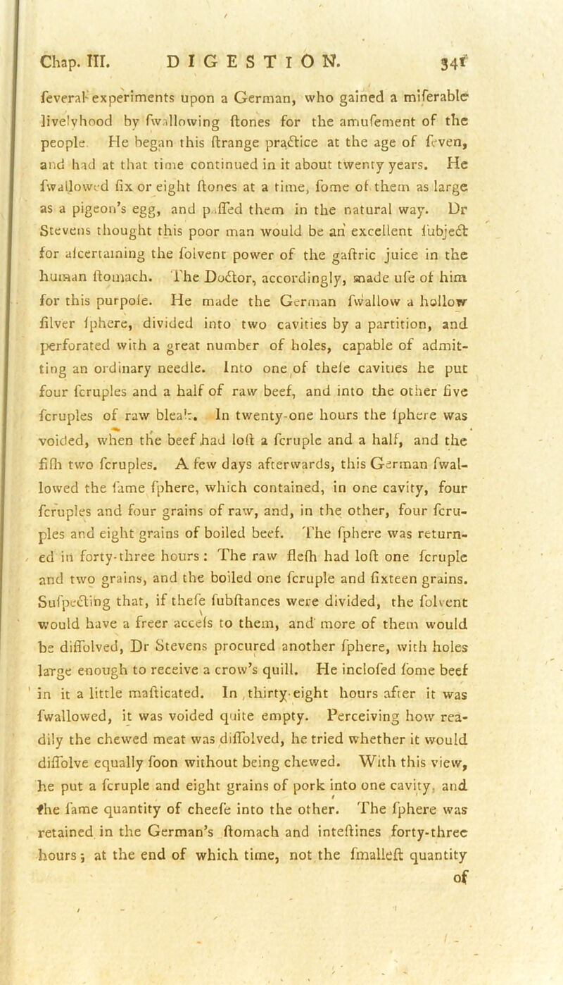 feveraf experiments upon a German, who gained a miferable livelvhood by fw ,Mowing {tones for the amufement of the people. He began this ftrange practice at the age of {even, and had at that time continued in it about twenty years. He fwallowrd fix or eight (tones at a time, fome o( them as large as a pigeon’s egg, and p.fled them in the natural way. Dr Stevens thought this poor man would be ah excellent i'ubject for alcertaining the folvent power of the gaftric juice in the human ftoniach. The Dodtor, accordingly, snade ufe of him for this purpole. He made the German fivallow a hollow filver (phere, divided into two cavities by a partition, and perforated with a great number of holes, capable of admit- ting an ordinary needle. Into one of theie cavities he put four fcruples and a half of raw beef, and into the other five fcruples of raw bleak. In twenty-one hours the (phere was voided, when the beef had loft a fcruple and a half, and the fifh two fcruples. A few days afterwards, this German fwal- lowed the fame fphere, which contained, in one cavity, four fcruples and four grains of raw, and, in the other, four fcru- ples and eight grains of boiled beef. The fphere was return- ed in forty-three hours: The raw flefh had loft one fcruple and two grains, and the boiled one fcruple and fixteen grains. Sufpettihg that, if thefe lubftances were divided, the folvent would have a freer accels to them, and more of them would be difiblved, Dr Stevens procured another fphere, with holes large enough to receive a crow’s quill. He inclofed (ome beef in it a little mafticated. In thirty-eight hours after it was (wallowed, it was voided quite empty. Perceiving how rea- dily the chewed meat was diffolved, he tried whether it would diflolve equally foon without being chewed. With this view, he put a fcruple and eight grains of pork into one cavity, and fhe fame quantity of cheefe into the other. The fphere was retained in the German’s ftomach and intefiines forty-three hours; at the end of which time, not the fmalleft quantity of