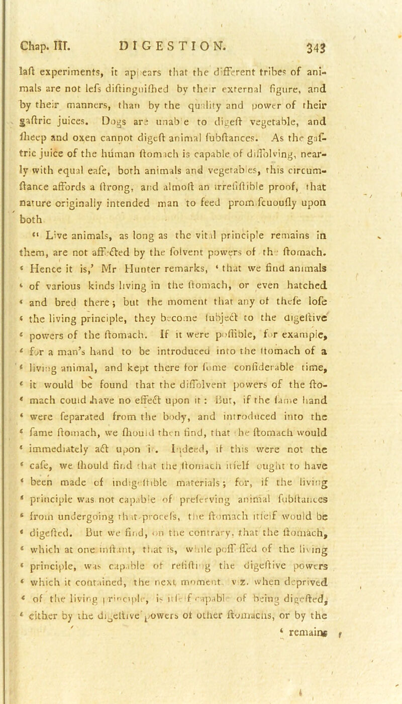 laft experiments, it appears that the different tribes of ani- mals are not lefs diftinguilhed by their externa! figure, and by their manners, than by the quality and power of their gaftric juices. Dogs are unab e to digeft vegetable, and llieep and oxen cannot digeft animal (ubftances. As the gufi- trie juice of the human ftomach is capable of diffolving, near- ly with equal eafe, both animals and vegetables, this circum- ftance affords a ftrong, and altnoft an irrelifiible proof, that nature originally intended man to feed prom fcuoufly upon both “ Live animals, as long as the vital principle remains in them, are not affifted by the folvent powers of th ftomach. 4 Hence it is,’ Mr Hunter remarks, ‘ that we find animals ‘ of various kinds living in the ftomach, or even hatched « and bred there; but the moment that any of thefe lofe « the living principle, they become lubject to the digeftive 4 powers of the ftomach. If it were poflible, f >r example, 4 for a man’s hand to be introduced into the (tomach of a 4 living animal, and kept there for li-me confiderable time, % 4 it would be found that the diffolvenr powers of the fto- 4 mach could .have no effeift upon it : but, if the lame hand 4 were feparated from the body, and introduced into the 4 fame ftomach, we fhouid then find, that he ftomach would 4 immediately acl upon i . Indeed, if this were not the 4 cafe, we Ihould find that the ftomach iit'clf ought to have 4 been made of indigeltible materials; for, if the living 4 principle was not capable of preferving animal fubftanecs 4 from undergoing th it-procefs, the ftomach itieif would be 4 digefted. But we find, on the contrary, that the ftomach, 4 which at one inft.int, that is, while poff ffed of the living 4 principle, was capable of refilling the digeftive powers 4 which it contained, the next, moment v z. when deprived 4 of the living principle, is it I- f ••apabl of being digefted, 4 cither by the di6eltive powers ot other ftomacus, or by the ‘ remains * I