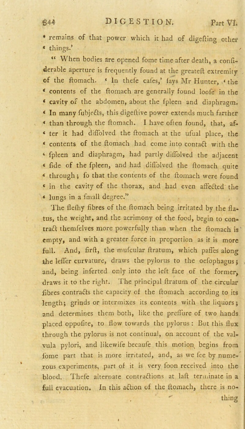 * remains of that power which it had of digefting other « things.’ “ When bodies are opened fome time after death, a confi- derable aperture is frequently found at the greateft extremity of the ftomach. 1 In thefe cafes,’ lays Mr Hunter, ‘ the ‘ contents of the ftomach are generally found loofe' in the * cavity of the abdomen, about the fpleen and diaphragm. * In many fubjeCts, this digeftive power extends much farther * than through the ftomach. I have often found, that, af- * ter it had diflolved the ftomach at the ufual place, the ‘ contents of the ftomach had come into contact with the ‘ fpleen and diaphragm, had partly diflolved the adjacent < fide of the fpleen, and had diflolved the ftomach quite * through; fo that the contents of the ftomach were found ‘ in the cavity of the thorax, and had even affected the * lungs in a fmall degree.” The flefhy fibres of the ftomach being irritated by the fla- tus, the weight, and the acrimony of the food, begin to con- tract themfelves more powerfully than when the ftomach is' empty, and with a greater force in proportion as it is more full. And, firft, the mufcular ftratum, which pafles along the lefler curvature, draws the pylorus to the oefophagus; and, being inferted only into the left face of the former, draws it to the right. The principal ftratum of the circular fibres contracts the capacity of the ftomach according to its length; grinds or intermixes its contents with the liquors; and determines them both, like the preflure of two hands placed oppofite, to flow towards the pylorus : But this flux through the pylorus is not continual, on account of the val- vula pylori, and likewife becaufe this motion begins from fome part that is more irritated, and, as we fee by nume- rous experiments, part of it is very foon received into the blood. Thefe alternate contractions at laft terminate in a full evacuation. In this aCtion of the ftomach, there is no- i thing