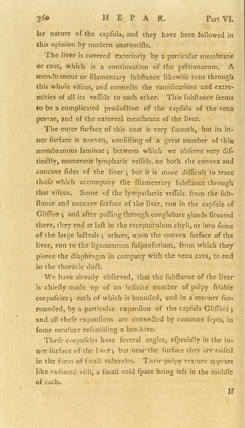 lar nature of the capfula, and they have been followed in this opinion by modern anatomifts. The liver is covered exteriorly by a particular membrane or coat, which is a continuation of the peritonaeum. A membranous or filamentary fubftance likewife runs through this whole vifcus, and connects the ramifications and extre- mities of all its vefTcls to each other. This fubftance feems to be a complicated production of the capfula of the veqa portae, and of the external membrane of the liver. The outer furface of this coat is very fmooth, but its in- ner furface is uneven, confiding of a great number of thin membranous laminae ; between which we obferve very dif- tinctly, numerous lymphatic veflels, on both the convex and concave fides of the liver ; but it is more difficult to trace thofe which accompany the filamentary fubftance through that vifcus. Some of the lympathetic veflels, from the fub- ftance and concave furface of the liver, run in the capfule of Gliflon ; and after paffing through conglobate glands fituated there, they end at laft in the receptaculum chyli, or into fome of the large lafteals ; others, upon the convex furface of the liver, run to the ligamentum fufpenforium, from which they pierce the diaphragm in company with the vena cava, to end in the thoracic dutt. We have already obferved, that the fubftance of the liver is chiefly made up of an infinite number of pulpy friable corpufcles ; each of which is bounded, and in a manner fur- rounded, by a particular expanfion of the capfula Glifloni ; and all thefe expanfions are connected by common fepta, in fome meafure refembling a bee*hive. Thefe corpufcles have feveral angles, efpecially in the in- ner furface of the liver ; but near'the furface they are railed in the form of finall tubercles. Their pulpy texture appears like radiated villi, a l'mall void fpace being left in the middle of each. If /