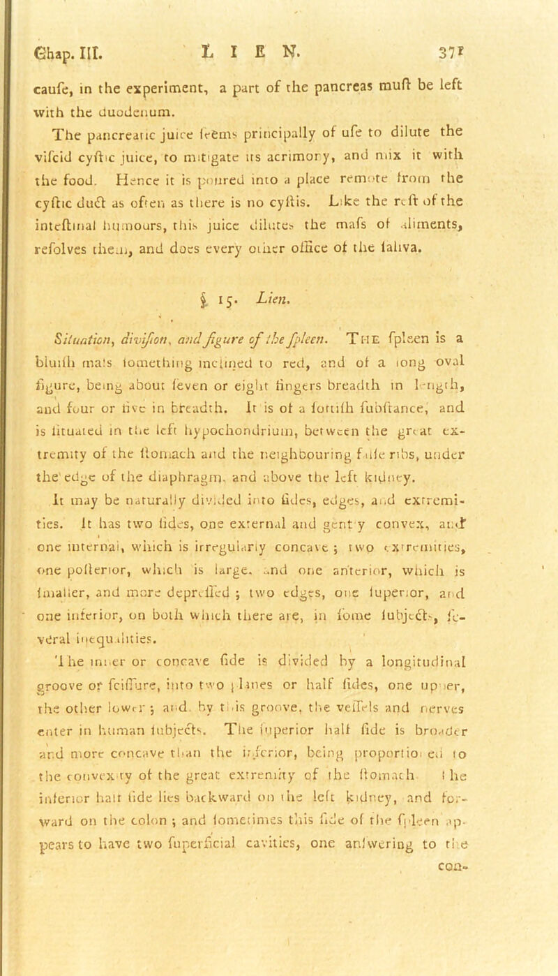 caufe, in the experiment, a part of the pancreas muff be left with the duodenum. The pancreatic juice IrSms principally of ufe to dilute the vilcid cyfbc juice, to mitigate us acrimory, and mix it with the food. Hence it is poured into a place remote from the cyflic dud as often as there is no cy ft is. Like the reft of the intcflmal humours, this juice dilutes the mafs of aliments, refolves them, and docs every other ofHce of the laliva. §. 15. Lien. Situation, divifion, and figure ofi the fpleen. The fplsen is a bluilh mals lomethmg inclined to red, and of a tong oval figure, being about (even or eight lingers breadth in 1-ngth, and four or live in bircadth, it is of a lortifh fubftance, and is lituated in the left hypochondrium, between the gr<ar ex- tremity of the llomach and the neighbouring f ide ribs, under the'edge of the diaphragm, and above the left kidney. It may be naturally divided into tides, edges, and extremi- ties. It has two lidcs, one external and gent y convex, and one internal, which is irregularly concave; two extremities, one pollerior, which is large. ..nd one anterior, which is lmaller, and more deprived ; two edges, one iupenor, and one inferior, on both winch there are, in feme lubjc&>, j'L- veral inegu tiities. 1 he inner or concave fide is divided hy a longitudinal groove or feifiure, into two | l ines or half fides, one up >er, the other lower; and hy t .is groove, the velTels and nerves enter in human fubjech. The itiperior half fide is broader ar.d more concave than the inferior, being proportioi eti to the convex ty of the great extremity of the llomach I he inferior hair tide lies backward on me left kidney, and for- ward on the colon ; and fomecimes this fide of the fpleen ap- pears to have two fuperficial cavities, one anlwcring to ti e co n=