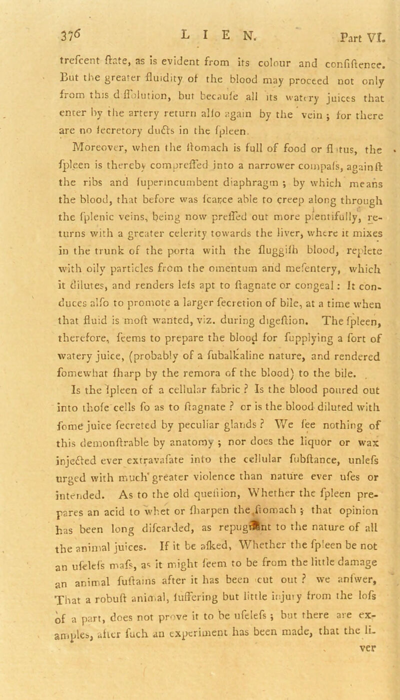 trefcent ftate, as is evident from its colour and confidence. But the greater fluidity ot the blood may proceed not only horn tins d Solution, but becaule all its watery juices that enter by the artery return alio again by the vein ; for there are no lecretory duffs in the fpleen. Moreover, when the liomach is full of food or flitus, the fpleen is thereby comprefled into a narrower coinpals, again ft the ribs and luperincumbent diaphragm ; by which means the blood, that before was lcarce able to creep along through the fplenic veins, being now prefted out more plentifully, re- turns with a greater celerity towards the liver, where it mixes in the trunk of the porta with the fluggiih blood, replete with oily particles from the omentum and mefentery, which it dilutes, and renders lels apt to ftagnate or congeal: It con- duces alfo to promote a larger fecretion of bile, at a time when that fluid is mod wanted, viz. during digeftion. The fpleen, therefore, feems to prepare the blood for fupplying a fort of watery juice, (probably of a fubalkaline nature, and rendered fomewhar fharp by the remora of the blood) to the bile. Is the Ipleen of a cellular fabric ? Is the blood poured out into thole cells fo as to ftagnate ? or is the blood diluted with feme juice fecreted by peculiar glands ? We fee nothing of this demon Arable by anatomy ; nor does the liquor or wax injeffed ever extravafate into the cellular fubftance, unlefs urged with much'greater violence than nature ever ufes or intended. As to the old quell ion, Whether the fpleen pre- pares an acid to whet or lharpen the.ftomach ; that opinion has been long difearded, as repugiUnt to the nature of all the animal juices. If it be alked, Whether the fpleen be not an ufelefs mafs, a< it might feem to be from the little damage an animal fuftains after it has been cut out ? we anfwer. That a robuft animal, luffering but little injury from the lofs of a part, does not prove it to be ufelefs ; but there are ex- amples, alter fuch an experiment has been made, that the li- ver