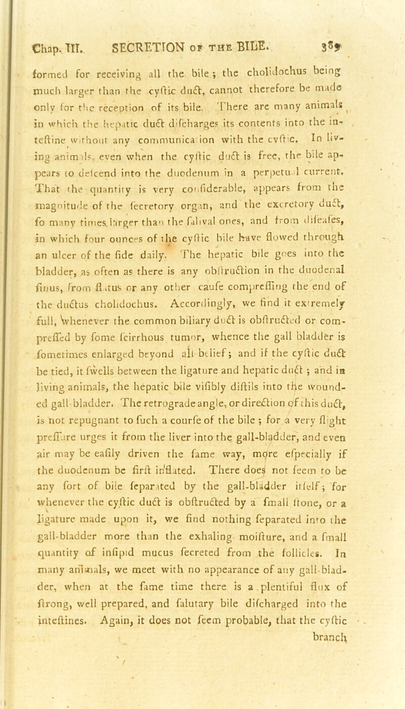 formed for receiving all the bile ; the cholidochus being much larger than the cyflic duff, cannot therefore be made only for the reception of its bile. 1 here are many animals in which the hepatic duff difeharges its contents into the in- teftine without any communica ion with the cvflic. In liv- < . ing animds. even when the cyllic duff is free, the bile ap- pears to defeend into the duodenum in a perpetual current. That the quantity is very coufiderable, appears from the magnitude of the fecretory organ, and the excretory duct, fo many times.larger than the fahval ones, and from difeales, in which four ounces of the cyflic hile have flowed through, an ulcer of the fide daily. The hepatic bile goes into the bladder, as often as there is any obllrutflion in the duodenal flu us, from flitu^ or any other caufe comprefling the end of the duttus cholidochus. Accordingly, we find it extremely full, Whenever the common biliary duff is obflrudted or com- prefled by fome feirrhous tumor, whence the gall bladder is fometimes enlarged beyond all belief; and if the cyflic duff be tied, it fwells between the ligature and hepatic duel ; and in living animals, the hepatic bile vifibly diftils into the wound- ed gall bladder. The retrograde angle, ordireflion of chisduft, is not repugnant to fuch a courfe of the bile ; for a very flight prefiare urges it from the liver into the gall-bladder, and even air may be eafily driven the fame way, rnpre efppcialiy if the duodenum be firfi inflated. There doe^l not feem to be any fort of bile feparated by the gall-bladder itfelf; for whenever the cyflic duct is obftructed by a final! Itone, or a ligature made upon it, we find nothing feparated into the gall-bladder more than the exhaling moifture, and a fmall quantity of infipid mucus fecreted from the follicles. In many animals, we meet with no appearance of any gall biad- der, when at the fame time there is a. plentiful flux of firong, well prepared, and falutary bile difeharged into the inteftines. Again, it does not feem probable, that the cyflic branch