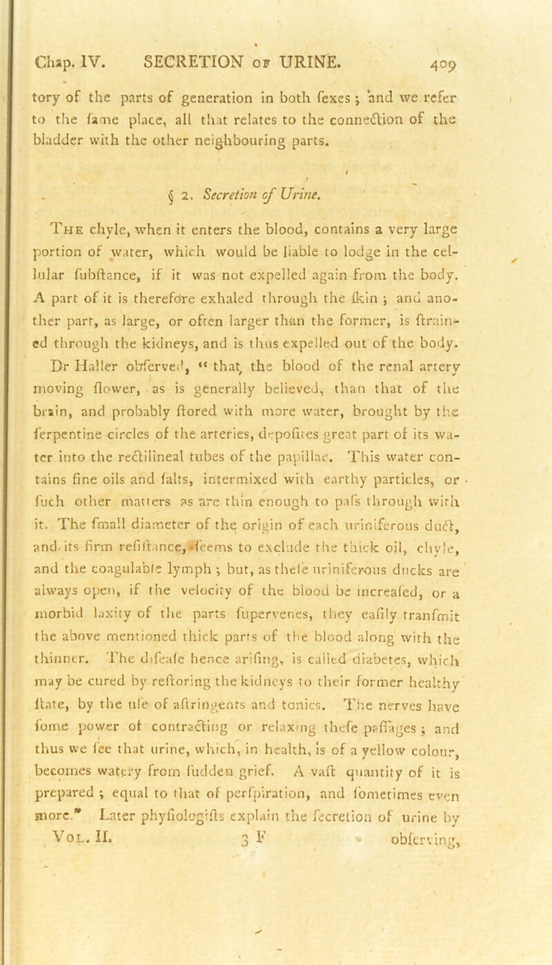 tory of the parts of generation in both Texes; and we refer to the fame place, all that relates to the connection of the bladder with the other neighbouring parts. t f j 2. Secretion of Urine. The chyle, when it enters the blood, contains a very large portion of water, which would be liable to lodge in the cel- lular fubftance, if it was not expelled again from the body. A part of it is therefore exhaled through the Ikin ; and ano- ther part, as large, or often larger than the former, is (train- ed through the kidneys, and is thus expelled out of the body. Dr Halier obferved, “ that the blood of the renal arterv moving (lower, as is generally believed, than that of the brain, and probably ftored with more water, brought by the Terpentine circles of the arteries, drpofkes great part of its wa- ter into the rectilineal tubes of the papillae. This water con- tains fine oils and halts, intermixed with earthy particles, or foch other matters as are thin enough to pafs through with it. The fmall diameter of the origin of each uriniferous duCt, and-its firm refifhnce,Jfeems to exclude the thick oil, chyle, and the coagulable lymph ; but, asthcle uriniferous ducks are always open, if the velocity of the blood be increafed, or a morbid laxity of the parts fupervenes, they eafily tranfmit the above mentioned thick parts of the blood along with the thinner. The difeale hence arifing, is called diabetes, which may be cured by reftoring the kidneys to their former healthy Hate, by the tile of aftringents and tonics. The nerves have Come power of contracting or relaxing thefe paflages ; and thus we lee that urine, which, in health, is of a yellow colour, becomes watery from Hidden grief. A vaft: quantity of it is prepared ; equal to that of perforation, and lbnietimes even more. Later phyfiologrfts explain the fecretion of urine by Vol. II. 3 F oblcrving,