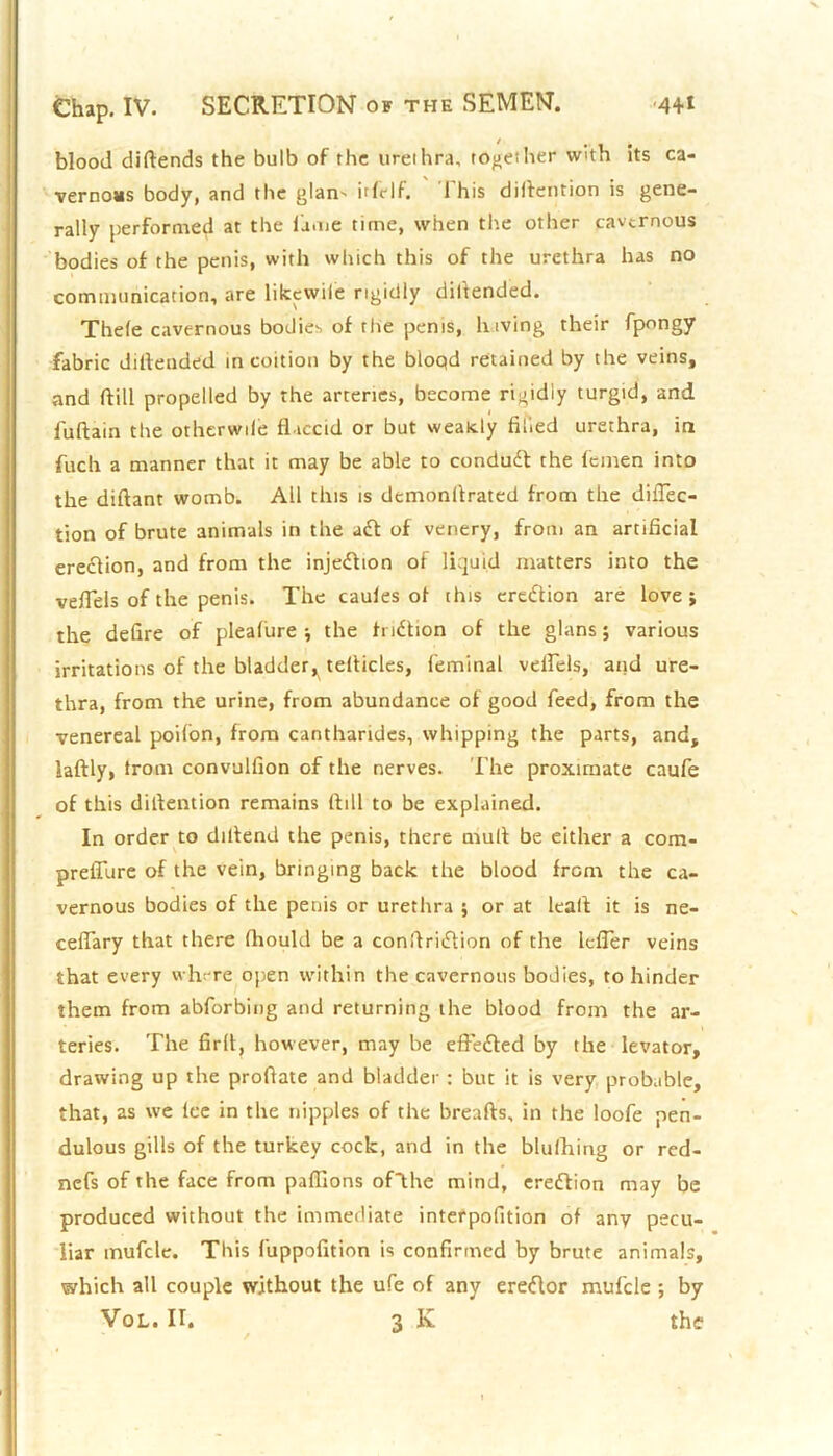 blood diftends the bulb of the urethra, together with its ca- vernous body, and the glam iifrlf. 1 his diilention is gene- rally performed at the fame time, when the other cavernous bodies of the penis, with which this of the urethra has no communication, are likcwile rigidly dillended. Thele cavernous bodies of rhe penis, hiving their fpongy fabric diftended in coition by the bloqd retained by the veins, and ftill propelled by the arteries, become rigidly turgid, and fuftain the otherwile flaccid or but weakly filled urethra, in fuch a manner that it may be able to condudl the femen into the diftant womb. All this is demonllrated from the diflec- tion of brute animals in the ad! of venery, from an artificial eredlion, and from the injedlion of liquid matters into the vefiels of the penis. The caules ol this eredtion are love; the defire of pleafure ■, the h idtion of the glans; various irritations of the bladder^ tefiicles, feminal veflels, and ure- thra, from the urine, from abundance of good feed, from the venereal poifon, from canthartdes, whipping the parts, and, laftly, trom convulfion of the nerves. The proximate caufe of this difiention remains (fill to be explained. In order to dillend the penis, there mull be either a com- prefiure of the vein, bringing back the blood from the ca- vernous bodies of the penis or urethra ; or at leal! it is ne- ceflary that there fhould be a conilridlion of the lcfler veins that every where open within the cavernous bodies, to hinder them from abforbing and returning the blood from the ar- teries. The firll, however, may be eftedled by the levator, drawing up the profiate and bladder : but it is very probable, that, as we Ice in the nipples of the breafts, in the loofe pen- dulous gills of the turkey cock, and in the blufhing or red- ncfs of the face from pafllons ofthe mind, eredlion may be produced without the immediate interpofition of any pecu- liar mufcle. This fuppofition is confirmed by brute animals, which all couple without the ufe of any eredlor mufcle ; by