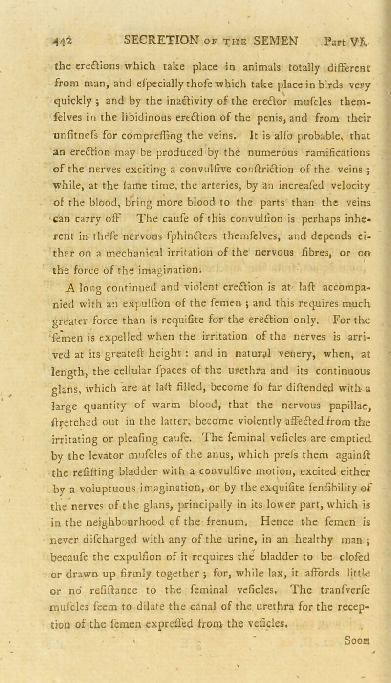 the ereftions which take place in animals totally different from man, and especially rhofe-which take place in birds very quickly ; and by the inactivity of the ereftor mufcles them- felves in the libidinous ertdtion of the penis, and from their unfitnefs for compreffing the veins. It is alio probable, that an erection may be produced by the numerous ramifications of the nerves exciting a convulftve conltriction of the veins j while, at the lame time, the arteries, by an increafed velocity of the blood, bring more blood to the parts than the veins can carry off The caufe of this convulfion is perhaps inhe- rent in thefe nervous Sphincters themSelves, and depends ei- ther on a mechanical irritation of the nervous fibres, or cn the force of the imagination. A long continued and violent erection is at' laft accompa- nied with an expulfion of the Semen ; and this requires much greater force than is requifite for the erection only. For the Semen is expelled when the irritation of the nerves is arri- ved at its greatelt height : and in natural venery, when, at length, the cellular fpaces of the urethra and its continuous glans, which are at lalt filled, become lo far diltended with a large quantity of warm blood, that the nervous papillae. Stretched out in the latter, become violently affefted from the irritating or pleafing cauSe. The Seminal veficles are emptied by the levator mufcles of the anus, which prels them againft the refitting bladder with a convulfive motion, excited either by a voluptuous imagination, or by thcexquifite lenfibility of the nerves of the glans, principally in its lower part, which is in the neighbourhood of the frenum. Hence the Semen is never discharged with any of the urine, in an healthy man ; becaufe the expulfion of it requires the bladder to be clofed or drawn up firmly together ; for, while lax, it affords little or no refiftance to the Seminal veficles. The tranfverfe mufcles Seem to dilate the canal of the urethra for the recep- tion of the Semen expreffed from the veficles. Soon