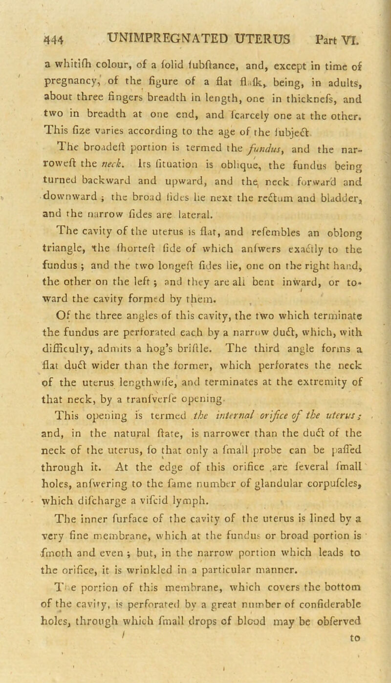 a whitifh colour, of a folid lubdance, and, except in time of pregnancy, of the figure of a flat fl.lk, being, in adults, about three fingers breadth in length, one in thicknefs, and two in breadth at one end, and fcarcely one at the other. This fize varies according to the age of the lubjecf The broadefl portion is termed the fundus, and the nar- rowed the neck. Its lituation is oblique, the fundus being turned backward and upward, and the, neck forward and downward } the broad lidts he next the redtum and bladder, and the narrow tides are lateral. The cavity of the uterus is flat, and refembles an oblong triangle, the (horreft fide of which anlwers exadtly to the fundus ; and the two longed Tides lie, one on the right hand, the other on the left ; and they are all bent inward, or to* ward the cavity formed by them. Of the three angles of this cavity, the two which terminate the fundus are perforated each by a narrow dudt, which, with difficulty, admits a hog’s briflle. The third angle forms a flat duff wider than the former, which perforates the neck of the uterus length wife, and terminates at the extremity of that neck, by a rranfverfe opening. This opening is termed the internal orifice of the uterus; and, in the natural date, is narrower than the du<d of the neck of the uterus, fo that only a finall probe can be pafled through it. At the edge of this orifice .are feveral fmall holes, anfwering to the fame number of glandular corpufcles, which difeharge a vifeid lymph. The inner furface of the cavity of the uterus is lined by a very fine membrane, which at the fundus or broad portion is fincth and even ; but, in the narrow portion which leads to the orifice, it is wrinkled in a particular manner. T e portion of this membrane, which covers the bottom of the cavity, is perforated bv a great number of confiderable holes, through which fmall drops of blood may be obferved I