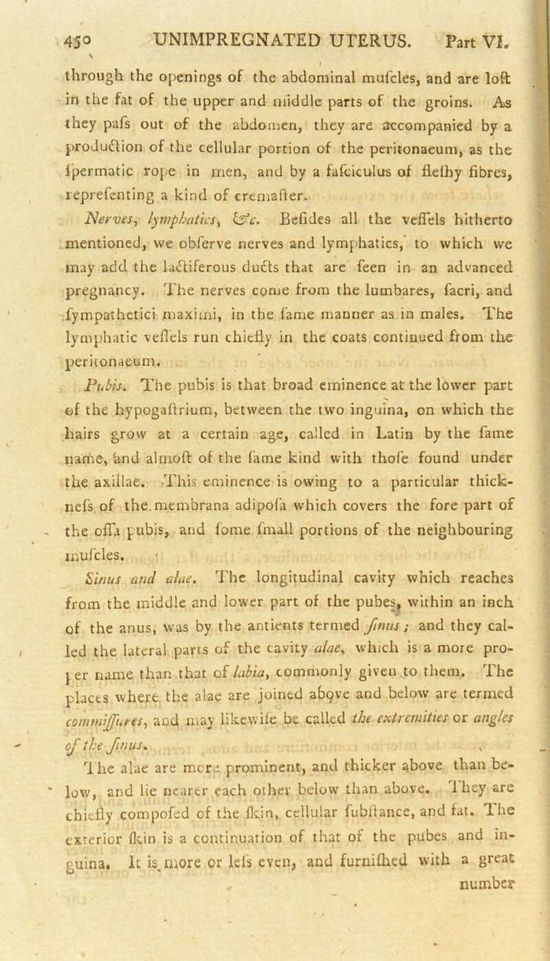 \ through the openings of the abdominal mufcles, and are loft in the fat of the upper and middle parts of the groins. As they pafs out of the abdomen, they are accompanied by a production of the cellular portion of the peritonaeum, as the fpermatic rope in men, and by a fafciculus of flelhy fibres, reprefenting a kind of cremafler. Nerves, lymphatics, £sV. BeGdes all the vefTels hitherto mentioned, we obferve nerves and lymphatics, to which we may add the lactiferous ducts that are feen in an advanced pregnancy. The nerves come from the lumbares, facri, and fympathetici maxiuni, in the fame manner as in males. The lymphatic veflels run chiefly in the coats continued from the peritonaeum, Pubis. The pubis is that broad eminence at the lower part of the hypogaftrium, between the two inguina, on which the hairs grow at a certain age, called in Latin by the fame narire, ‘and alnroft of the fame kind with thofe found under the axillae. This eminence is owing to a particular thick- nefs of the. membrana adipola which covers the fore part of the offa pubis, and fome (mail portions of the neighbouring mufcles. Sinus and alae. The longitudinal cavity which reaches from the middle and lower part of the pubes, within an inch of the anus, was by the antients termed finits ; and they cal- led the lateral parts of the cavity alac, which is a more pro- j er name than that of labia, commonly given .to them. The places where the alae are joined abpve and below are termed connnijfntes, and may likewile be called the extremities or angles of the Jinus. The alae are mere prominent, and thicker above than be- low, and lie nearer each other below than above. 1 hey are chiefly compofed of the fk.in, cellular fubllance, and fat. The exterior fkin is a continuation of that of the pubes and in- guina. It is, more or Ids even, and furniflied with a great . number