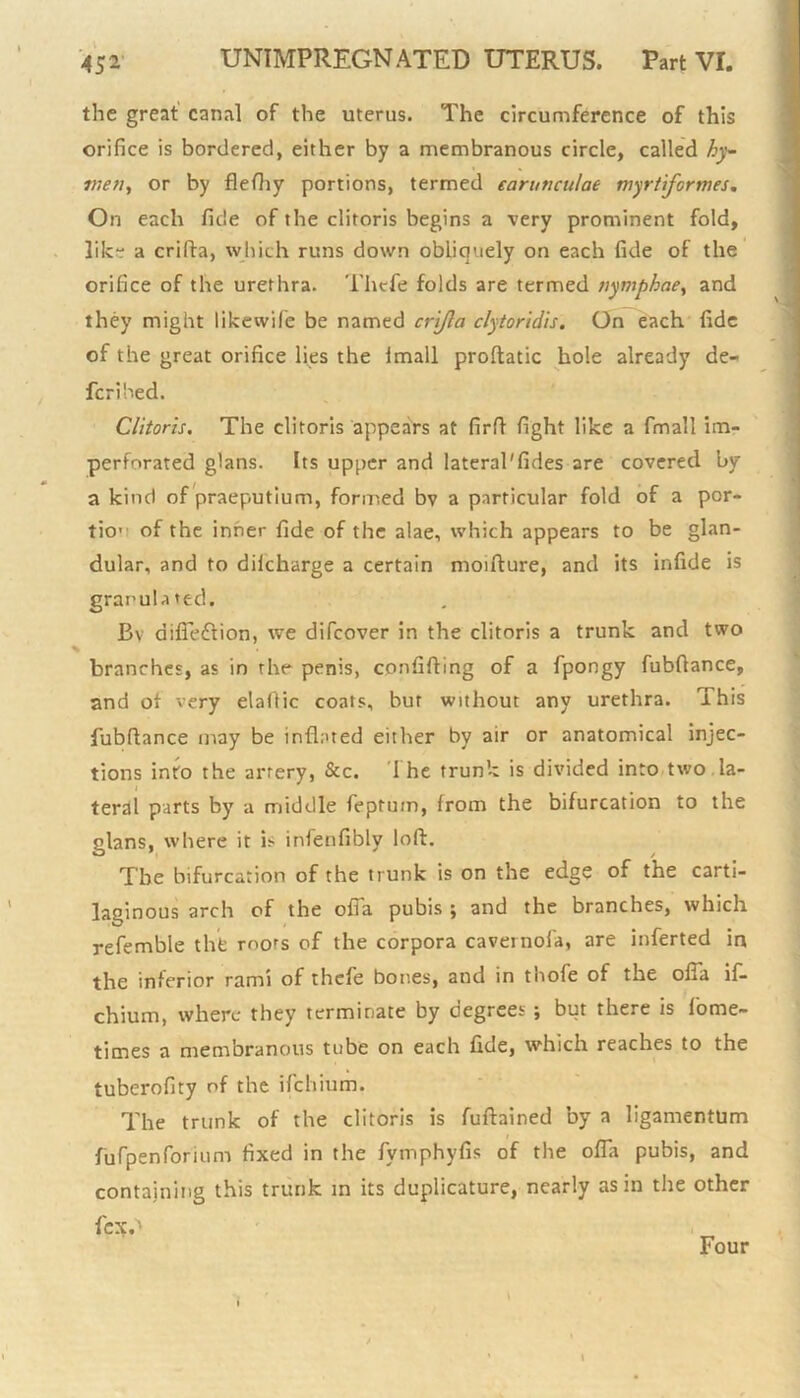 the great canal of the uterus. The circumference of this orifice is bordered, either by a membranous circle, called hy- men, or by flefhy portions, termed earunculat myrtiformes. On each fide of the clitoris begins a very prominent fold, like a crifta, which runs down obliquely on each fide of the orifice of the urethra. Thcfe folds are termed nymphae, and they might likewile be named crijla clytoridis. On each fide of the great orifice lies the lmall proftatic hole already de- fcrihed. Clitoris. The clitoris appears at firft fight like a fmall im- perforated glans. Its upper and lateral'fides are covered by a kind of praeputium, formed bv a particular fold of a por- tio1 of the inner fide of the alae, which appears to be glan- dular, and to dilcharge a certain moifture, and its infide is granulated. Bv difieftion, we difcover in the clitoris a trunk and two branches, as in the penis, confifting of a fpongy fubflance, and ot very elaftic coats, bur without any urethra, ibis fubflance may be inflated either by air or anatomical injec- tions into the artery, &c. The trunk is divided into two la- teral parts by a middle feptum, from the bifurcation to the glans, where it i> infenfibly loft. The bifurcation of the trunk is on the edge of the carti- laginous arch of the ofia pubis ; and the branches, which refemble the roots of the corpora cavernofa, are inferted in the inferior rami of thcfe bones, and in thole of the ofia if- chium, where they terminate by degrees ; but there is home- times a membranous tube on each fide, which reaches to the tuberofity of the ifchium. The trunk of the clitoris is fuftained by a ligamentum furpenforium fixed in the fymphyfis of the ofla pubis, and containing this trunk in its duplicature, nearly as in the other fex.^ \ \ Four