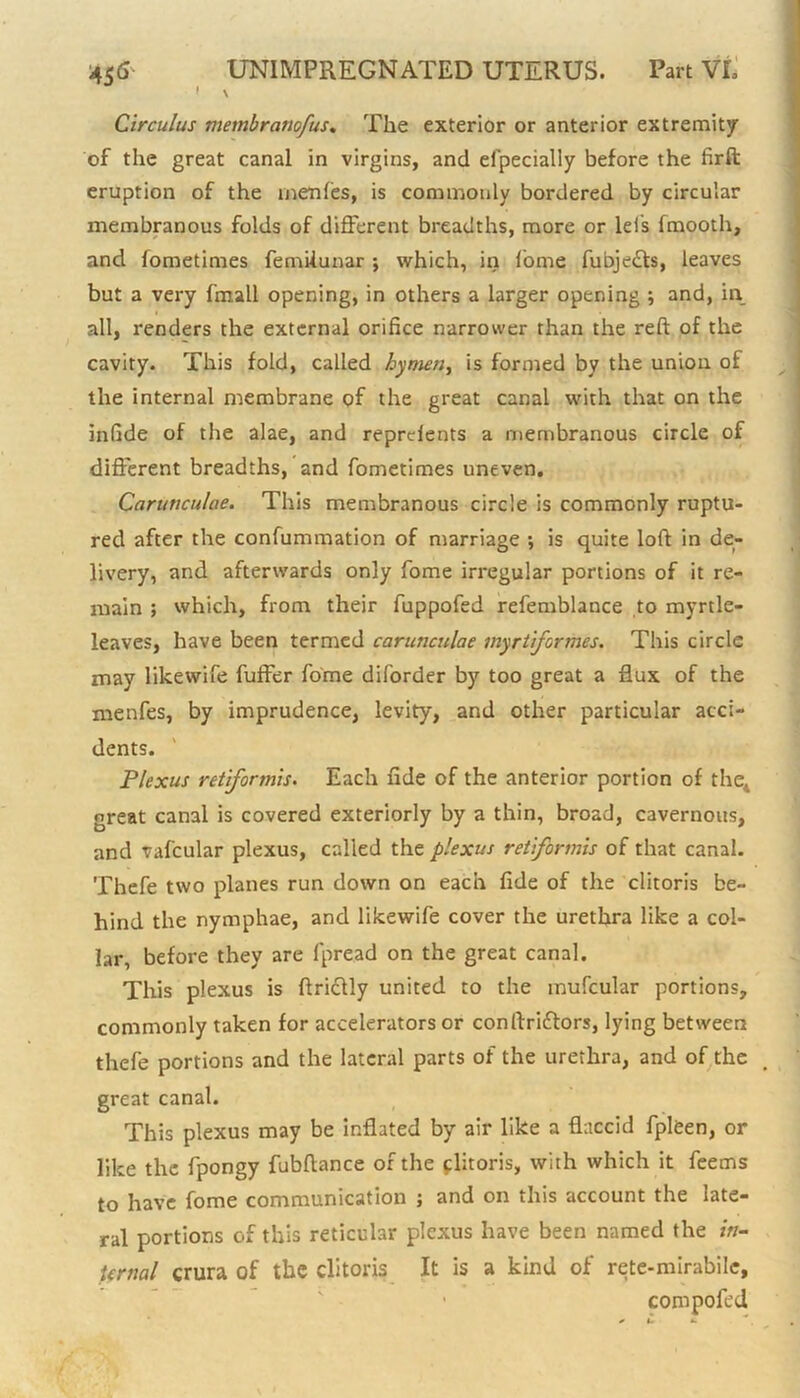 f \ Circulus membranofus. The exterior or anterior extremity of the great canal in virgins, and elpecially before the firft eruption of the naenfes, is commonly bordered by circular membranous folds of different breadths, more or lei's fmooth, and fometimes femilunar ; which, in fome fubjedls, leaves but a very fmall opening, in others a larger opening ; and, in all, renders the external orifice narrower than the reft of the cavity. This fold, called hymen, is formed by the union of the internal membrane of the great canal with that on the infide of the alae, and reprefents a membranous circle of different breadths, and fometimes uneven. Caruticulae. This membranous circle is commonly ruptu- red after the confummation of marriage *, is quite loft in de- livery, and afterwards only fome irregular portions of it re- main ; which, from their fuppofed refemblance to myrtle- leaves, have been termed carunculae myrtifermes. This circle may likewife fuffer fome diforder by too great a flux of the inenfes, by imprudence, levity, and other particular acci- dents. Plexus retiformis. Each fide of the anterior portion of the, great canal is covered exteriorly by a thin, broad, cavernous, and vafcular plexus, called the plexus retiformis of that canal. Thefe two planes run down on each fide of the clitoris be- hind the nymphae, and likewife cover the urethra like a col- lar, before they are fpre.ad on the great canal. This plexus is ftrictly united to the mufcular portions, commonly taken for accelerators or conftriftors, lying between thefe portions and the lateral parts of the urethra, and of the great canal. This plexus may be inflated by air like a flaccid fpleen, or like the fpongy fubftance of the clitoris, with which it feems to have fome communication ; and on this account the late- ral portions of this reticular plexus have been named the in- tcrnal crura of the clitoris It is a kind of rete-mirabile, ■ compofed