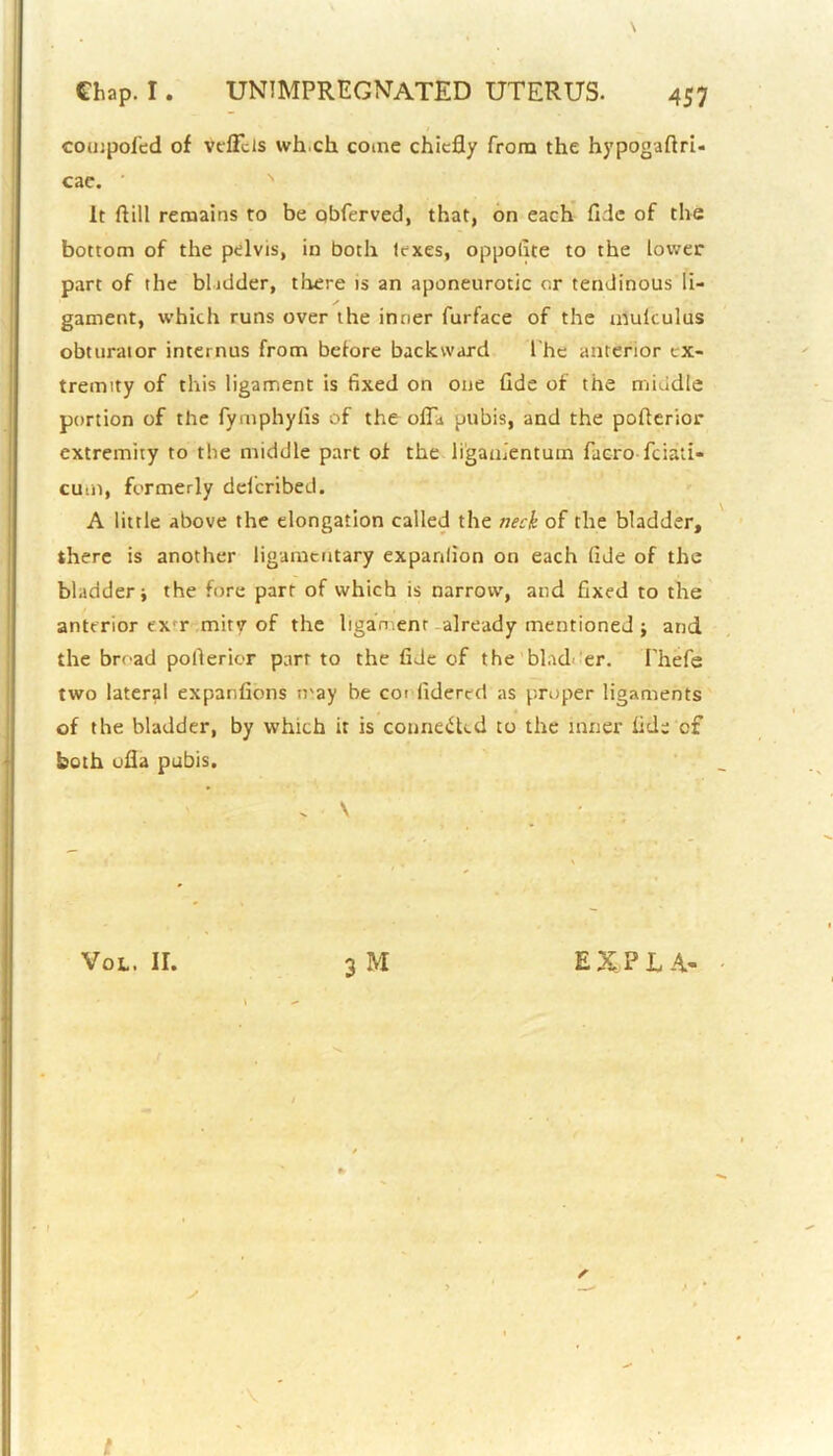 compofed of veffcls wh.ch come chiefly from the hypogaflri- cae. It ftill remains to be obferved, that, on each fide of the bottom of the pelvis, in both lexes, oppofite to the lower part of the bladder, there is an aponeurotic or tendinous li- gament, which runs over the inner furface of the mulculus obturator internus from before backward I'he anterior ex- tremity of this ligament is fixed on one fide of the middle portion of the fyrnphylis of the ofia pubis, and the poflerior extremity to the middle part of the ligamentutn facro feiati- cum, formerly deficribed. A little above the elongation called the neck of the bladder, there is another ligameutary expanfion on each fide of the bladder j the fore parr of which is narrow, and fixed to the anterior ex r miry of the ligament already mentioned ; and the broad poflerior parr to the fide of the blad er. Thefe two lateral expanfions tray be cot fidered as proper ligaments of the bladder, by which it is conne&cd to the inner fide of both ofla pubis. > V Vol. ir. 3 M EXP LA- s t