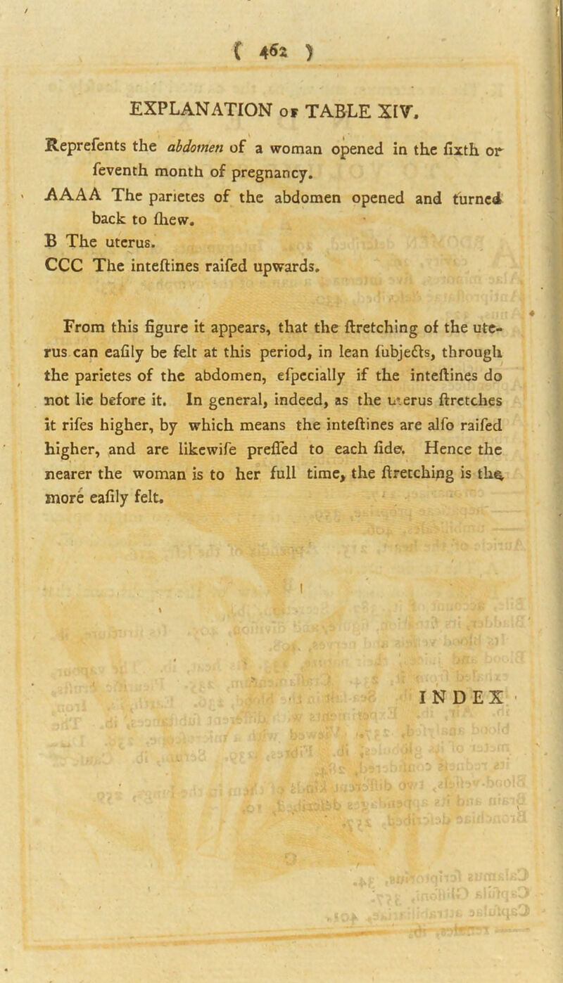 EXPLANATION of TABLE XIV. Reprefents the abdomen of a woman opened in the fixth or feventh month of pregnancy. AAAA The parietes of the abdomen opened and turned back to (hew. B The uterus. CCC The inteftines raifed upwards. From this figure it appears, that the ftretching of the ute- rus can eafily be felt at this period, in lean liibjedts, through the parietes of the abdomen, efpecially if the inteftines do not lie before it. In general, indeed, as the uterus ftretches it rifes higher, by which means the inteftines are alfo raifed higher, and are iikewife prefted to each fide. Hence the nearer the woman is to her full time, the ftretching is tk$, more eafily felt. INDEX