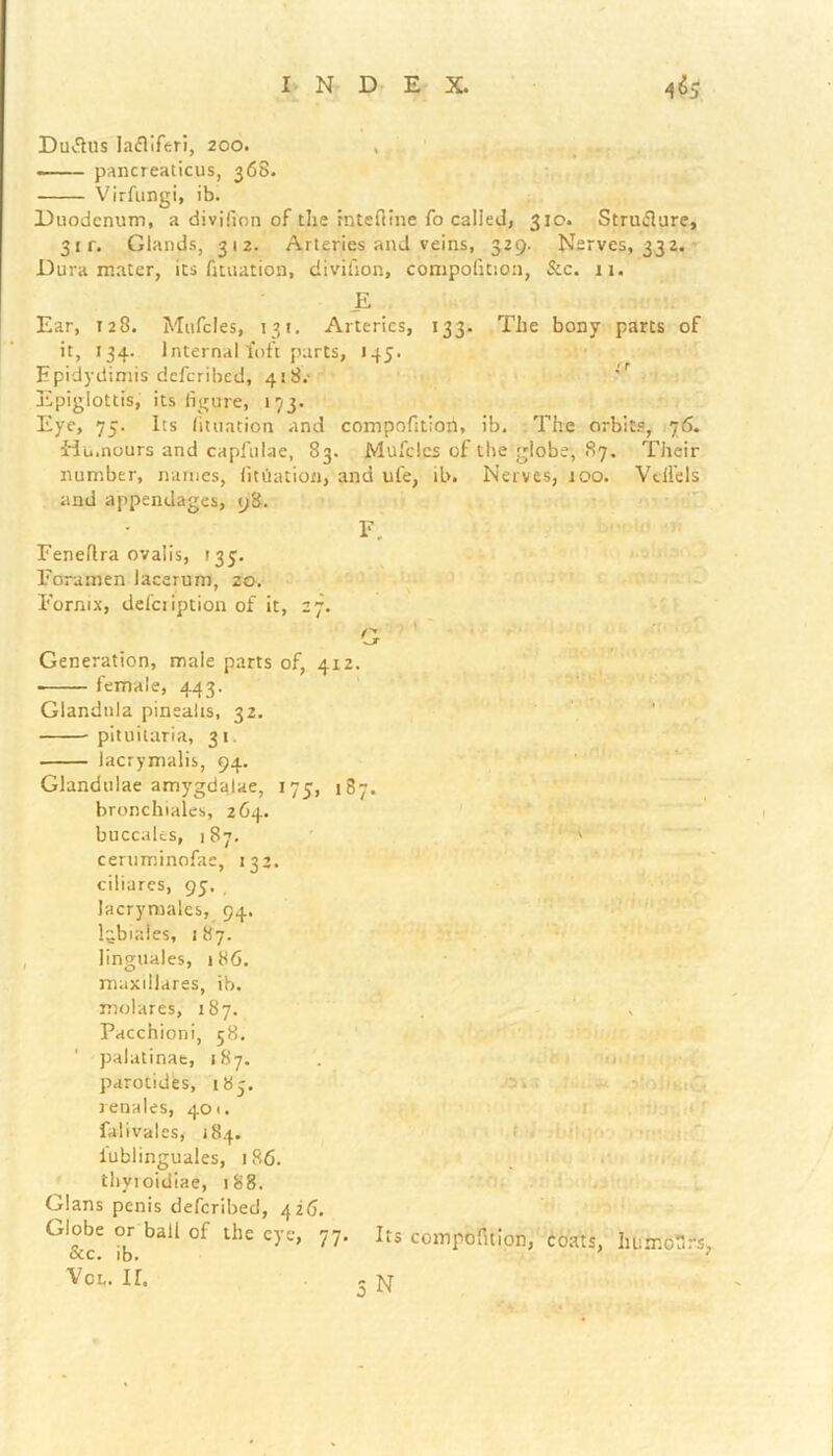 Duflus lafliferi, 200. , pancreaticus, 368. Virfungi, ib. Duodenum, a divifion of the intefline fo called, 310. Struflure, 31 r. Glands, 312. Arteries and veins, 329. Nerves, 332. Dura mater, its fituation, divifion, compofition, See. 11. E Ear, 128. Mufcles, 131. Arteries, 133. The bony parts of it, 134. Internal foft parts, J45. Epidydimis deferibed, 418.- Epiglottis, its figure, 173. Eye, 75. Its fituation and compofitiori, ib. The orbits, 76. Idu.nours and capfulae, 83. Mufcles of the globe, 87. Their number, names, fituation, and ufe, ib. Nerves, 100. Vdfels and appendages, 98. F.' Feneflra ovalis, (33. Foramen lacerum, 20. . * Fornix, defciiption of it, 27. Q Generation, male parts of, 412. female, 443. Glandtila pinsafis, 32. pituitaria, 31. lacrymalis, 94. Glandulae amygdalae, 175, 187. bronchiales, 264. buccales, 187. ' ceruminofae, 133. ciliarcs, 95. , lacrymales, 94. labiates, 187. linguales, 186. maxiilares, ib. molares, 187. . , Pacchioni, 58. palatinae, 187. parotides, 185. renales, 401. falivales, 184. iublinguales, 186. thyioidiae, 188. Gians penis deferibed, 426. Globe or ball of the eye, 77. Its compofition, coats, lu:rr.crs. occ. ib. 7