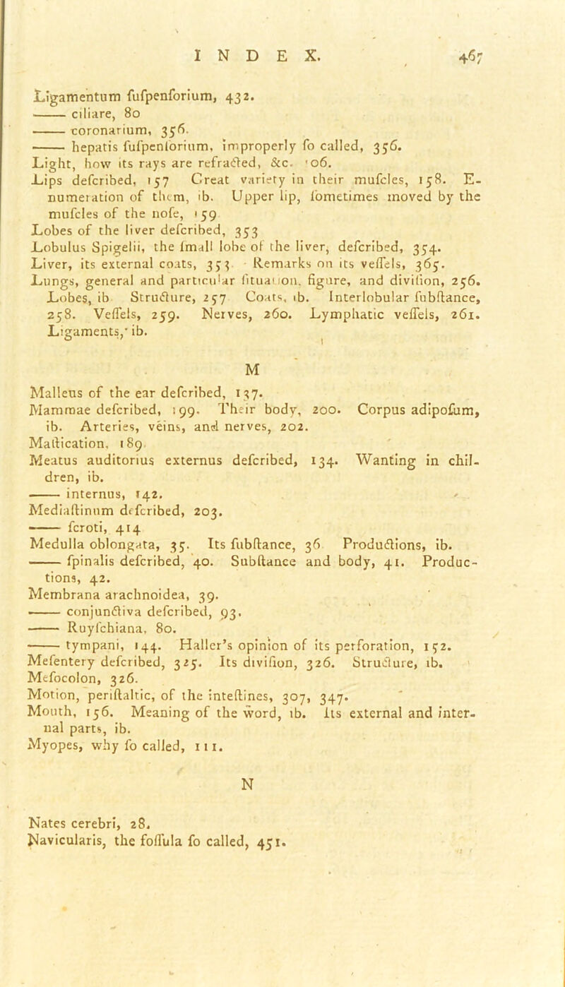 Ligamentum fufpenforium, 432. ciliare, 80 coronarium, 356. hepatis fufpenforium, improperly fo called, 356. Light, how its rays are refraCted, &c. '06. Lips defcribed, 157 Great variety in their mufcles, 158. E- numetation of them, ib. Upper lip, lometimes moved by the mufcles of the nofe, 159 Lobes of the liver defcribed, 353 Lobulus Spigelii, the Imall lobe of the liver, defcribed, 354. Liver, its external coats, 33? Remarks on its veflels, 365. Lungs, general and particidar fituauon. figure, and divifion, 256. Lobes, ib Structure, 257 Coats, ib. Interlobular fubflance, 258. Veflels, 259. Neives, 260. Lymphatic veffels, 261. Ligaments,' ib. M Malleus of the ear defcribed, 137. Mammae defcribed, 199. Their body, 200. Corpus adipofum, ib. Arteries, veins, and nerves, 202. Maltication, 189 Meatus auditorius externus defcribed, 134. Wanting in chil- dren, ib. internus, T42. Mediaftinum defcribed, 203. feroti, 414 Medulla oblongata, 35. Its fubflance, 36 Productions, ib. fpinalis defcribed, 40. Subftance and body, 41. Produc- tions, 42. Membrana atachnoidea, 39. • conjunctiva defcribed, 93. Ruyfchiana, 80. • tympani, 144. Haller’s opinion of its perforation, 132. Mefentery defcribed, 325. Its divifion, 326. Structure, ib. Mefocolon, 326. Motion, periftaltic, of the inteflines, 307, 347. Mouth, 156. Meaning of the word, ib. its external and inter- nal parts, ib. Myopes, why fo called, 111. N Nates cerebri, 28. Navicularis, the foffula fo called, 451.