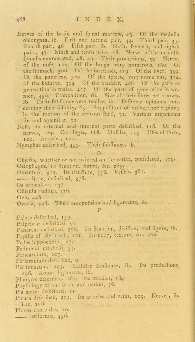 Nerves of the brain and fpinal marrow, 43. Of the medulla oblongata, ib. Firlt and fccond pair, 44. Third pair, 45. Fourth pair, 46 Fifth pair, ib. bixth, feventh, and eighth pairs, 47 Ninth and tenth pairs, 48. Nerves of the medulla jpinalis enumerated, 48, 49. Their productions, 50. Nerves of the nofe, 124. Of the lungs, very numerous, 260. Of the ftomach, 306. Of the intefiines, 329 Of the liver, 359. Of the pancreas, 370. Of the fpleen, very numerous, 374.. of the kidneys, 394 Of the bladder, 408 Of the parts of generation in males, 435. Of the parts of generation in wo- men, 450. Compofition, 62 Size of their fibres not known, ib. Their fubfiance very tender, ib. Different opinions con- cerning their folidity, 69. Suppofifron of an extreme rapidity in the motion of the nervous fluid, 72. Various arguments for and againft it, 72 Nofe, its external and internal parts deferibed, » r6. Of the nerves, 124. Cartilages, 118. Mufeles, 119 L'fes of them, 120. Arteries, 124. Nymphae deferibed, 453. Their fubfiance, ib. O Objetfs, whether or not painted on the retina, confidered, 109. Oefophagos/ its fit nation, figure, &c. 289. Omentum, 377. Its firrufiure, 378. Veffels, 381. little, deferibed, 378. Os orbiculare, 138 Officula auditus, 136. Ova, 446 Ovaria, 446. Their compofition and ligaments, ib. P 'Palate deferibed, 159. Palpebrae deferibed, 92. Pancreas deferibed, 368. Its fitn tcion, divifion, and figure, ib. , Papilla of the lireafi, 201. Its-body, texture, &c. 202. Pedes hippocampi. 27. Pedutrcuii cerebelli, 35. Pericardium, 2C7. Pericranium deferibed, 9. . . Peritonaeum, 295 Cellular fubfiance, io. Its proeitclions, 296. Round ligaments, ib. Pharynx deferibed, 182. its mufeles, 184. Phyfiology of tiie brain and nerves, j6. Pia mater deferibed, 2t. Pleura deferibed, 203. Its arteries and veins, 205. Nerves, ib. TJfe, 2c6. Plexus choroides, 30. . retiformis, 456. 1