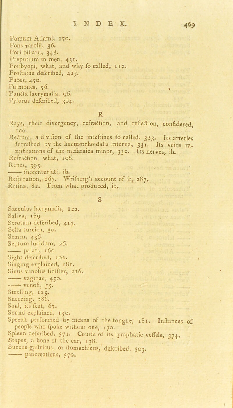 4*9 Pomum Adami, 170. Pons varolii, 36. Pori biliarii, 34.8. Preputium in men, 431. Prefbyopi, what, and why fo called, 112. Proltatae defcribed, 425. Pubes, 450. Pulmones, 96. , Pundla lacrymalia, 96. Pylorus defcribed, 304. R Rays, their divergency, refradtion, and refledlion, confidered ic6 • ’ Redlum, a divifion of the inteflines fo called. 323. Its arteries furndlied by the haemorrhoidalis interna, 331. Its veins ra- mifications of the mefaraica minor, 332. Its nerves, ib. Refradtion what, 106. Renes, 393. • fucccntnriati, ib. Refpiration,, 267. Wrifbcrg’s account of it, 287. Retina, 82. From what pioduced, ib. \ S Sacculus lacTymalis, 122. Saliva, 189 Scrotum delcnbed, 413. Sella turcica, 30. Semen, 436. Septum lucidum, 26. palati, 160 Sight defcribed, 102. Singing explained, t8r. Sinus venofus linilter, 216. vaginae, 450. venofi, 55. Smelling, 125. Sneezing, 286. Soul, its feat, 67. Sound explained, 150. Speech performed by means of the tongue, 181. Inftances of people who fpoke without one, 170. Spleen defcribed, 371. Cornfe of its lymphatic veflels, 374, Stapes, a bone of tire ear, 138. Succus ga(Incus, or llomacliicus, defcribed, 303. pancreaticus, 370.