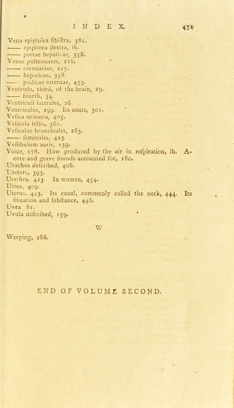 » Vena epiploica fihiftra, 381. • epipioica dextra, ib. portae hepaticae, 338. Venae pulmonares, 21b. ' cotonariae, 217. hepaticae, 358. • pudicae internae, 433. Ventricle, third, ot the brain, 29. fourth, 34 Ventriculi laterales, 26 Ventriculus, 299. Its coats, 301. Vefica urinaria, 405. Velicula feilis, 361. Vefrculae bronchiales, 263. feminales, 423. Vellibulum auris, (39. Voice, 178. How produced by the air in refpiration, ib. A- cute and grave founds accounted for, 180. Urachus delcribed, 406. Ureters, 393. Urerhra. 423. In women, 454. Urine, 409. Uterus, 443. Its canal, commonly called the neck, 444, Its fituation and fubftancc, 446. Uvea 81. Uvula defcribcd, 139. * W Weeping, 286. END OF VOLUME SECOND.