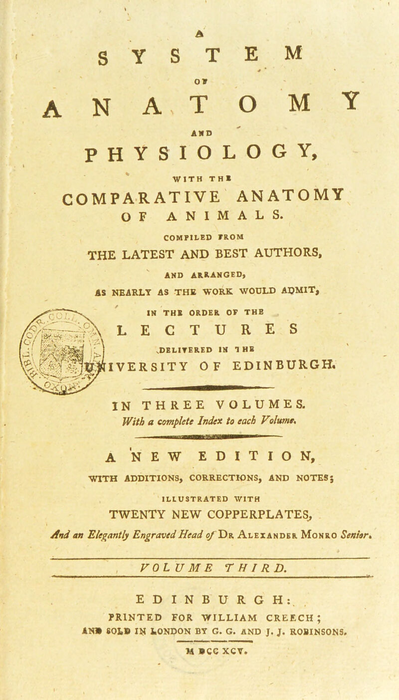 I s Y S T E M OF A N A T AND O M P H Y S I 0 LOGY WITH TH* COMPARATIVE ANATOMY^ OF animals. COMPILED PROM THE LATEST AND BEST AUTHORS, AND arranged, AS NEARLY AS THE WORK WOULD ADMIT, IN THB ORDER OF THE LECTURES .DBLITERED IN 1 HE IVERSITY OF EDINBURGH. IN THREE VOLUMES. With a complete Index to each Volume, a new edition, WITH ADDITIONS, CORRECTIONS, AND NOTES J ILLUSTRATED WITH TWENTY NEW COPPERPLATES^ And an Elegantly Engraved Head ^ Dr Alexander Monro Seniar, VOLUME THIRD. EDINBURGH:, PRINTED FOR WILLIAM CREECH ; AN» 60LB IN LONDON BY G. G. AND J. J. ROBINSONS,