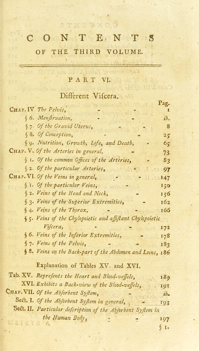 OF THE THIRD VOLUME. PART VI. Different Vifcera; v . Pag- Chap.IV The Pelvisy _ - i § 6. Menjlruation, , - - ib, §,7. Of the Gravid Uterusy - ' ' 8 § 8. Of Conceptioriy - - § 9. Nutrition'y Growth, Lifey and Death, - 65 Chap. V. Of the Arteries in general, - 73 § I. the common Offices of the ArterieSy ^ - S3 §2. Of the particular Arteriesy T n. Cnkv.VX. Of the Feim in generaly - - . . 147 § I. Of the particular Veinsy - 150 § 2. Veins of the Head and jyecky - 155 §3. Veins of the Superior ExtremitieSy - 162 § 4. of the Thorax, - - 166 § 5. Veins of the Chylopoictic and affijlant Chylopoietic Vifcera, - - '172 §6. Veins of the Inferior Extremities, - 178 § 7. Fifmj Pelvis, - 183 I 8. Fe/nj on the Back-part of the Abdomen and Loins, 186 Explanation of Tables XV. and XVI. Tab. XV. Reprefents the Heart and Blood-veffels, 189 Exhibits a Back-view of the Blood-veffielsy 191 Of the Abforbent Syjlem, . ib* Scdl. I. Of the Abforbent Syjlem in general, , - 193 Seft. II, Particular defeription of the Abforbent Syjlem in the diutnan Body, , * 197