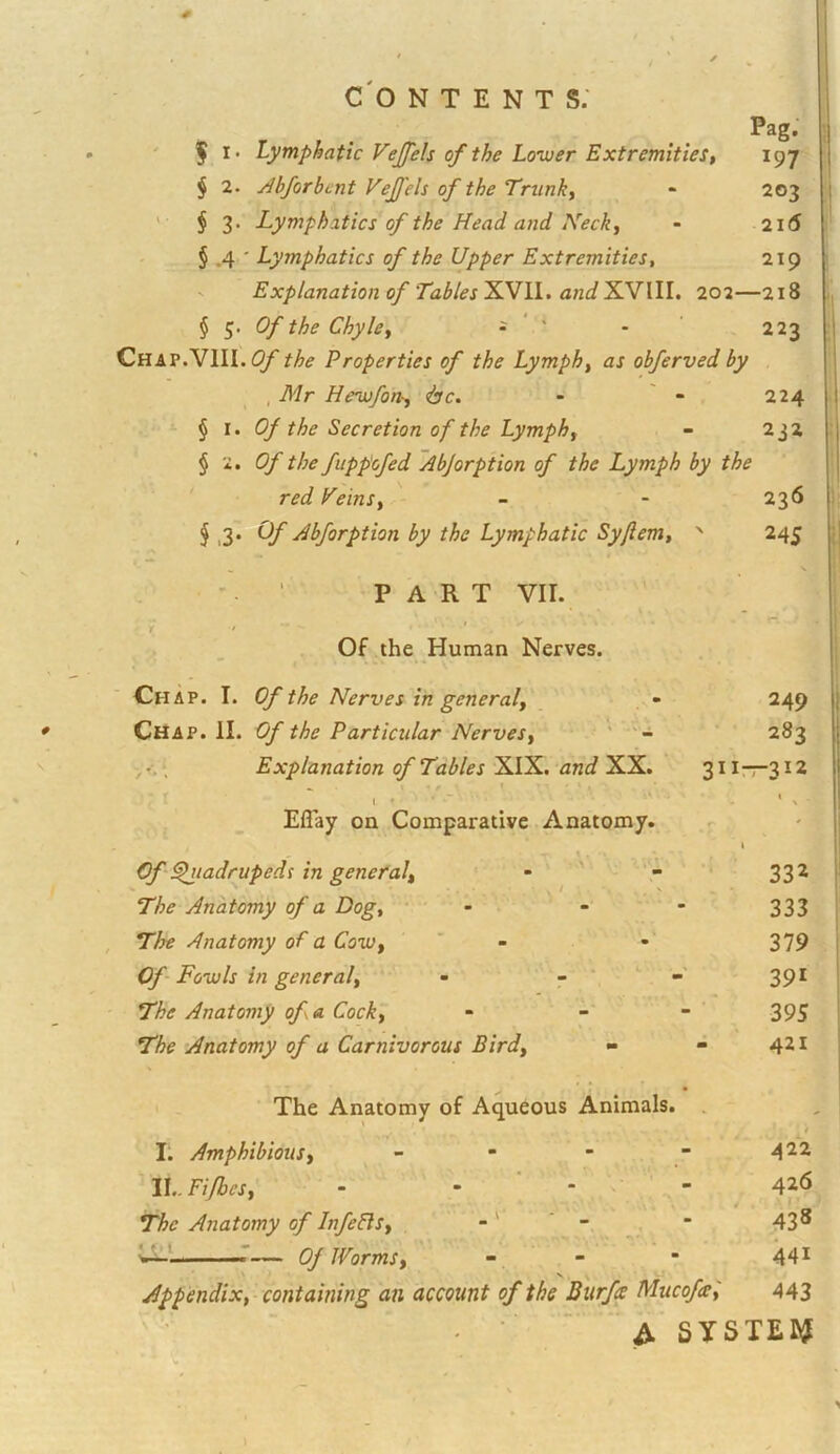 Pag. 197 203 21(5 ' f I. Lymphatic Vejfels of the Lo’wer Extremities t $ 2. jibforbcnt Vejfels of the Trunks ' § 3. Lymphatics of the Head and Neck^ § .4 ' Lymphatics of the Upper Extremities^ V Explanation of Tables XVII. and XVIII. 202— § 5. Of the Chyley - * ' CHAP.VIII.^y the Properties of the Lymph^ as obferved by , Mr Heaufon-^ <bc. - ' - 224 § I. Of the Secretion of the Lymphf - 232 § 2. Of the fuppofed ~AbJorption of the Lymph by the 219 -218 223 ' red Heinsy ^ .3* Abforption by the Lymphatic Syfiem, ' PART VII. f t ‘ Of the Human Nerves. Chap. I. Of the Nerves in general^ _ - Chap. II. Of the Particular Nervesy ’ ,‘ Explanation of Tables XIX. ‘and XX. r I * ■ Eflay on Comparative Anatomy. Of^tadrupeds in general^ The Anatomy of a Dog, The Anatomy of a CoiUy Of Fowls in general. The Anatomy of a Cock, The Anatomy of a Carnivorous Bird, 236 24S 249 283 311—312 V, • I. Amphibious, ' IL. Fifbcs, The Anatomy of Infefls, — Of Worms, 332 - 333 • 379 391 - ■ 395 - 421 nals. - 422 - 426 4 438 - 441 Mucofat'i 443 A SYSTEI^ »