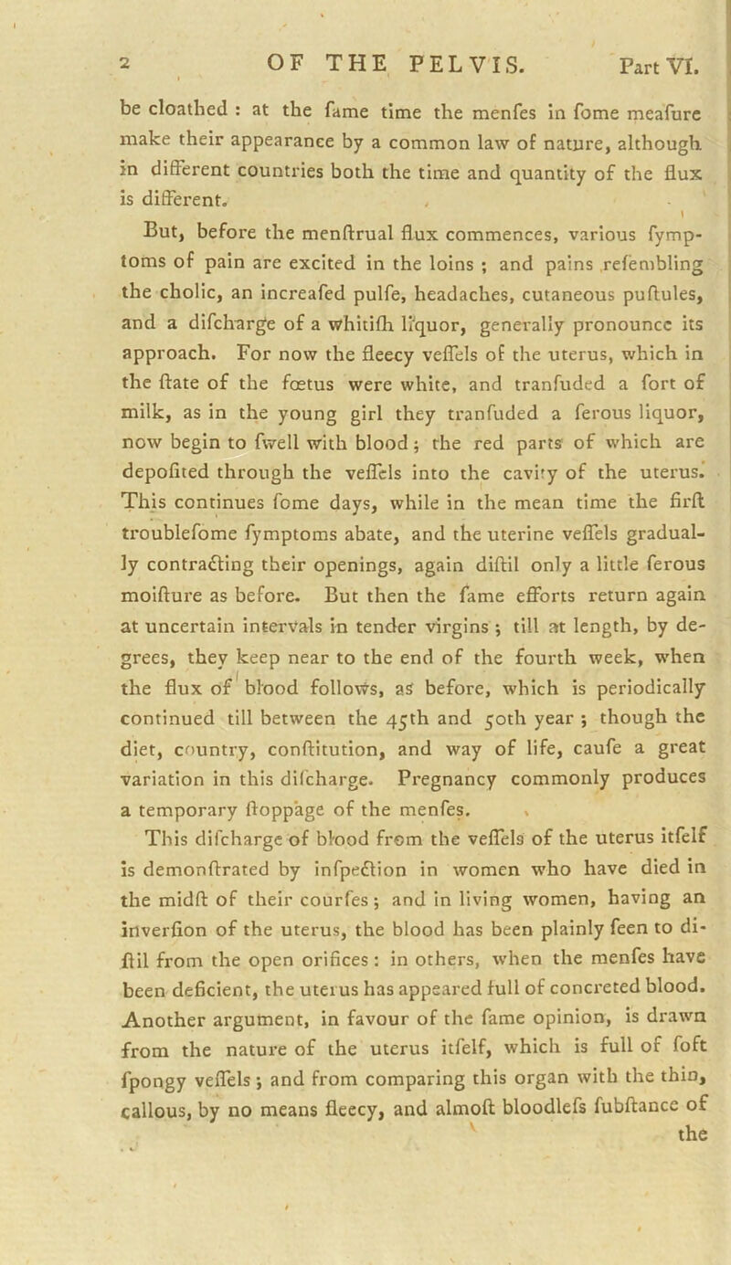 be cloathed : at the fame time the menfes in fome meafurc make their appearance by a common law of nature, although in different countries both the time and quantity of the flux is different. \ But, before the menftrual flux commences, various fymp- torns of pain are excited in the loins ; and pains .refembling the cholic, an increafed pulfe, headaches, cutaneous puftules, and a difcharge of a whitifh liquor, generally pronounce its approach. For now the fleecy veffels of the uterus, which in the ftate of the foetus were white, and tranfuded a fort of milk, as in the young girl they tranfuded a ferous liquor, now begin to fwell with blood; the red parts of which are depofited through the veffels into the cavity of the uterus. This continues fome days, while in the mean time the firft troublefome fymptoms abate, and the uterine veffels gradual- ly contracting their openings, again diftil only a little ferous moifture as before. But then the fame efforts return again at uncertain intervals in tender virgins •, till at length, by de- grees, they keep near to the end of the fourth week, when the flux of blood follows, aS before, which is periodically continued till between the 45th and 50th year ; though the diet, country, conftitution, and way of life, caufe a great variation in this difeharge. Pregnancy commonly produces a temporary ftopp’age of the menfes. , This difeharge of blood from the veffels of the uterus itfelf is demonftrated by infpeCtion in women who have died in the midft of their courfes; and in living women, having an inverfion of the uterus, the blood has been plainly feen to di- flil from the open orifices: in others, when the menfes have been deficient, the uterus has appeared full of concreted blood. Another argument, in favour of the fame opinion, is drawn from the nature of the uterus itfelf, which is full of foft fpongy veffels; and from comparing this organ with the thin, callous, by no means fleecy, and almofl: bloodlefs fubftance of the